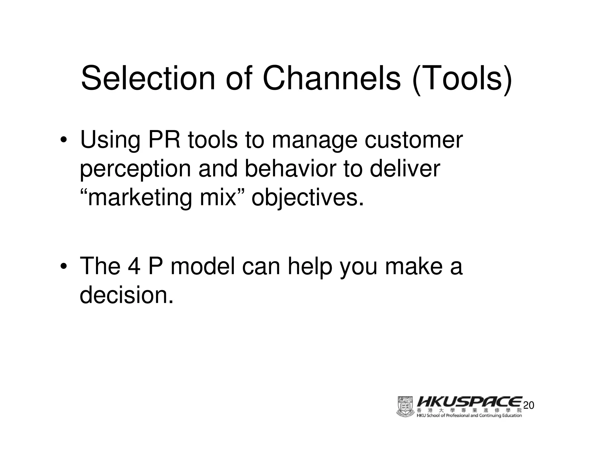 Selection of Channels (Tools)
• Using PR tools to manage customer
  perception and behavior to deliver
  “marketing mix” objectives.

• The 4 P model can help you make a
  decision.



                                       20
 