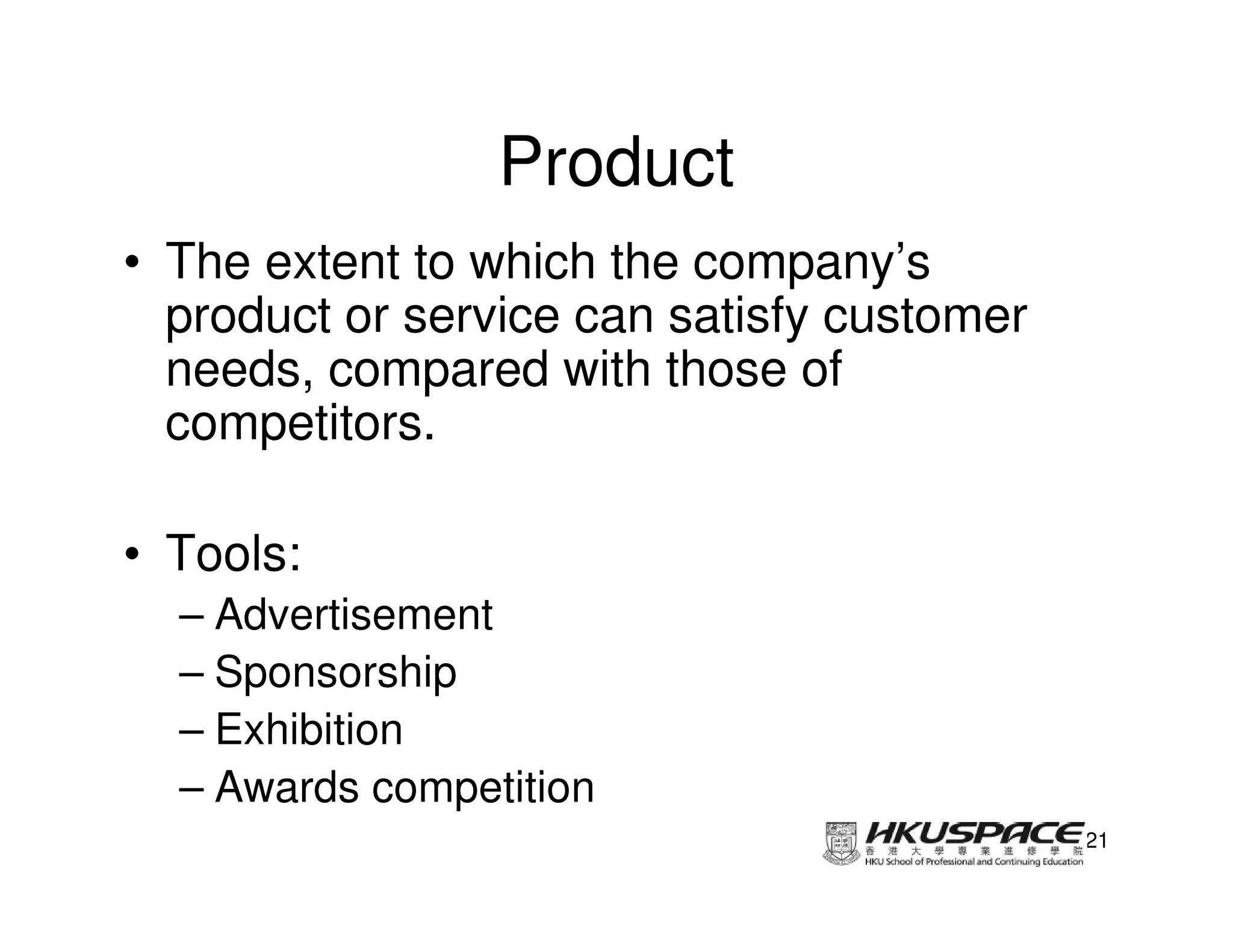 Product
• The extent to which the company’s
  product or service can satisfy customer
  needs, compared with those of
  competitors.

• Tools:
  – Advertisement
  – Sponsorship
  – Exhibition
  – Awards competition
                                            21
 
