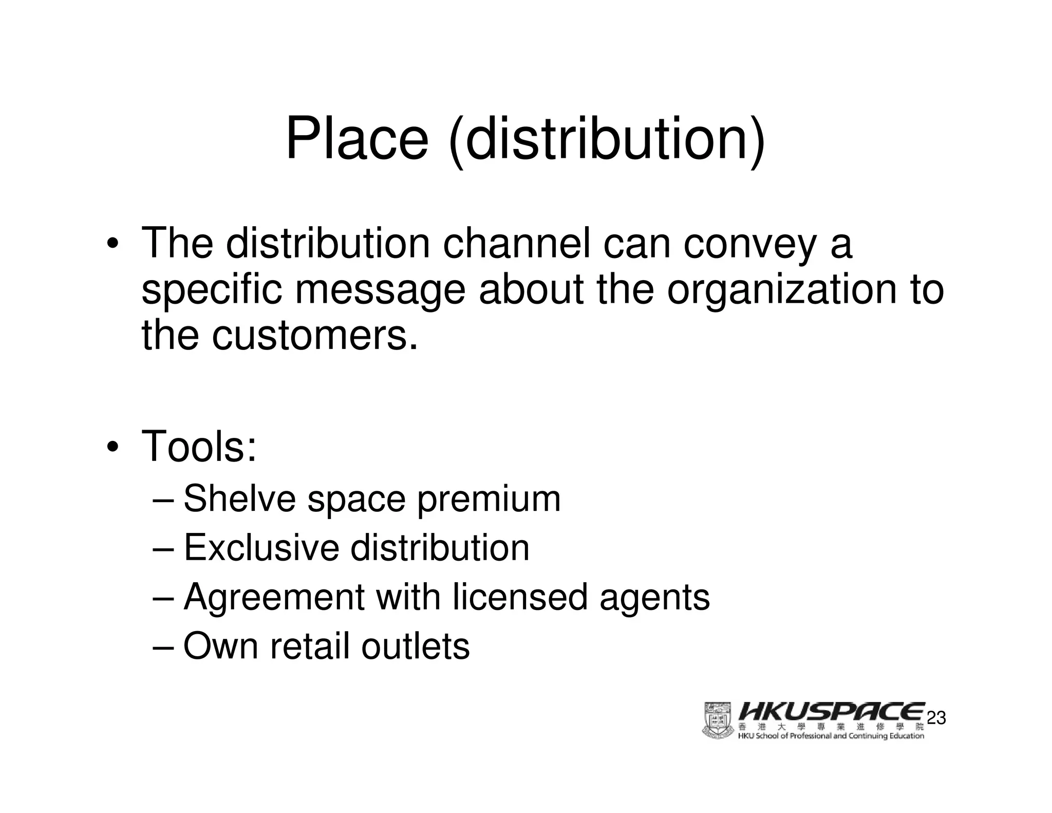 Place (distribution)
• The distribution channel can convey a
  specific message about the organization to
  the customers.

• Tools:
  – Shelve space premium
  – Exclusive distribution
  – Agreement with licensed agents
  – Own retail outlets
                                          23
 
