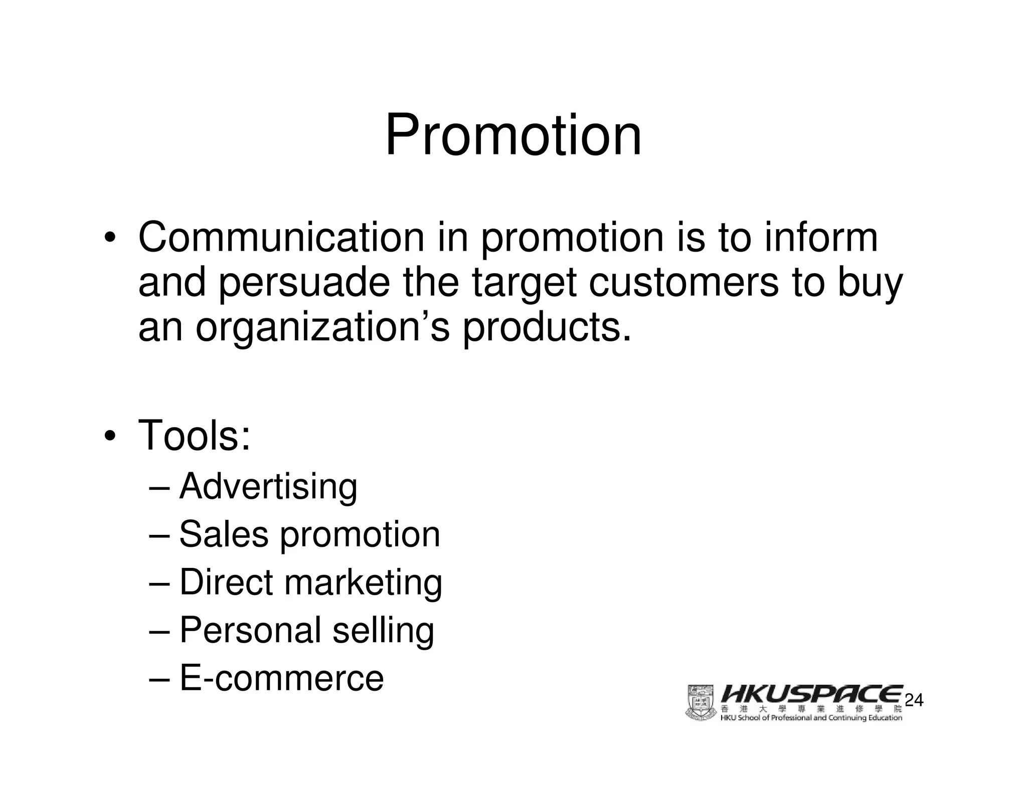 Promotion
• Communication in promotion is to inform
  and persuade the target customers to buy
  an organization’s products.

• Tools:
  – Advertising
  – Sales promotion
  – Direct marketing
  – Personal selling
  – E-commerce                           24
 