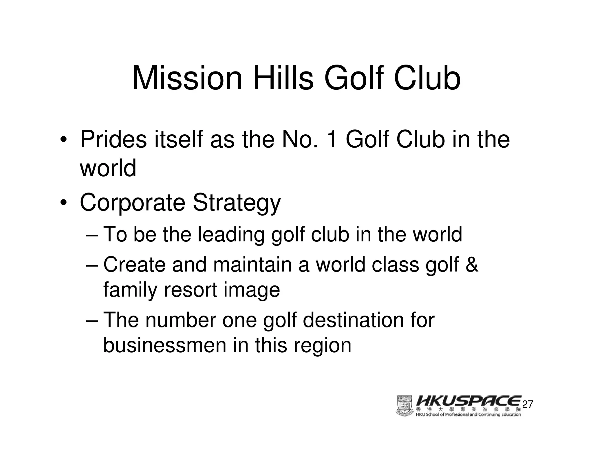 Mission Hills Golf Club
• Prides itself as the No. 1 Golf Club in the
  world
• Corporate Strategy
  – To be the leading golf club in the world
  – Create and maintain a world class golf &
    family resort image
  – The number one golf destination for
    businessmen in this region

                                                27
 