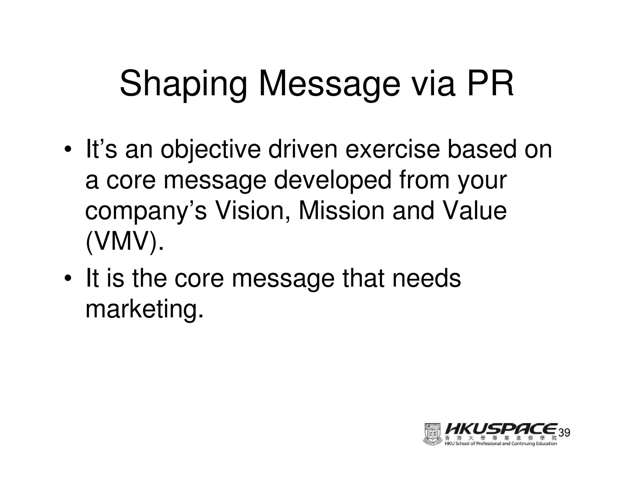 Shaping Message via PR
• It’s an objective driven exercise based on
  a core message developed from your
  company’s Vision, Mission and Value
  (VMV).
• It is the core message that needs
  marketing.



                                               39
 