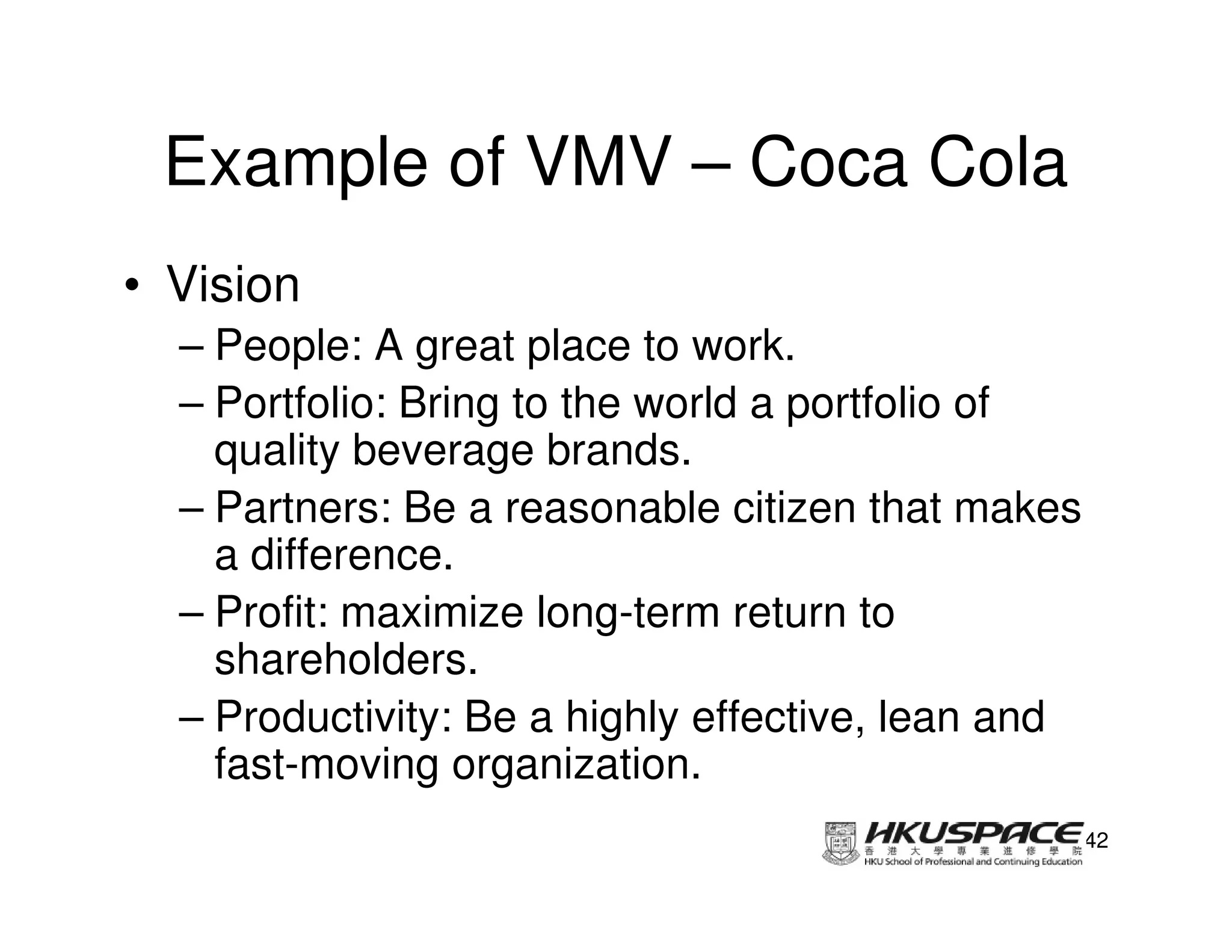 Example of VMV – Coca Cola
• Vision
  – People: A great place to work.
  – Portfolio: Bring to the world a portfolio of
    quality beverage brands.
  – Partners: Be a reasonable citizen that makes
    a difference.
  – Profit: maximize long-term return to
    shareholders.
  – Productivity: Be a highly effective, lean and
    fast-moving organization.
                                                    42
 