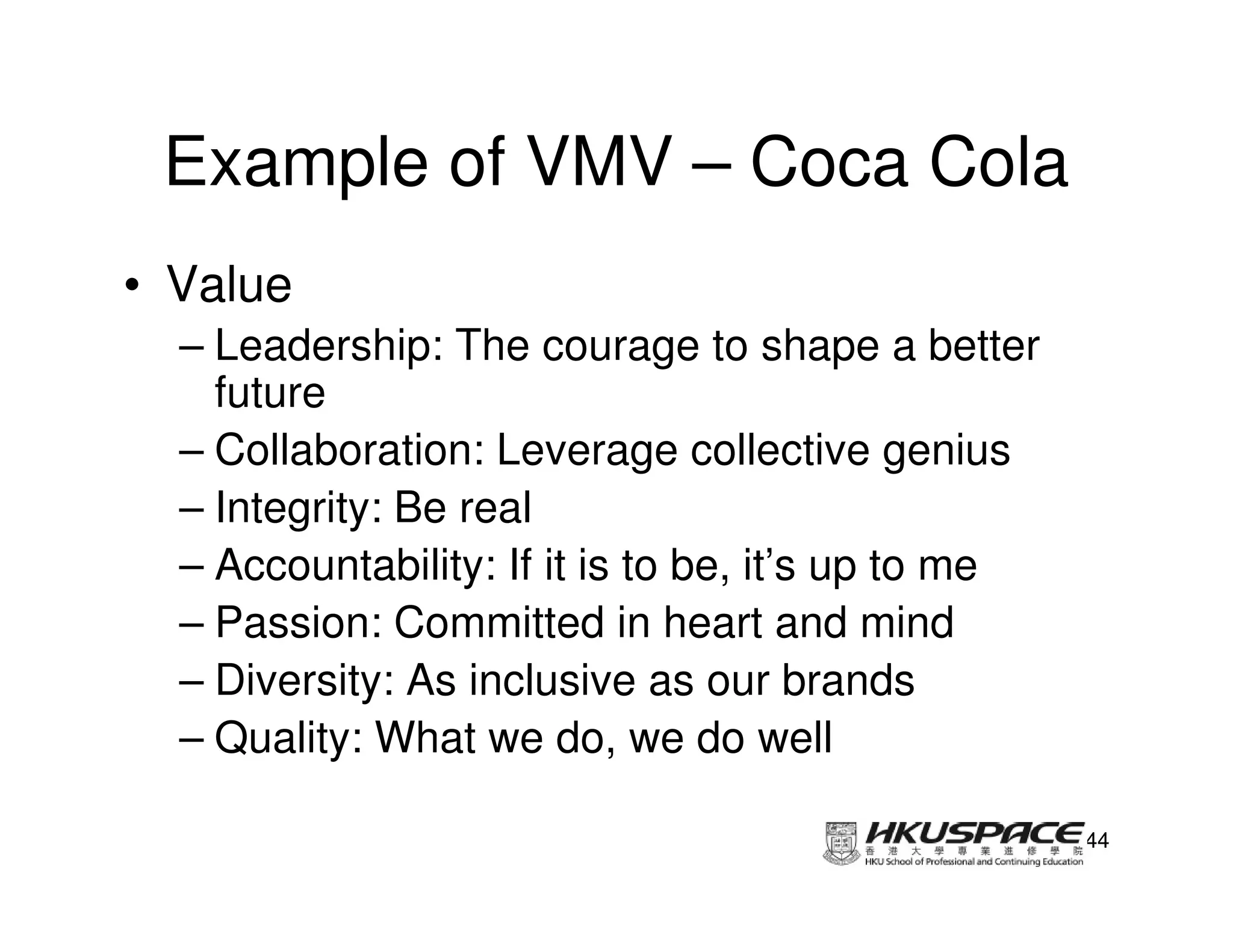 Example of VMV – Coca Cola
• Value
  – Leadership: The courage to shape a better
    future
  – Collaboration: Leverage collective genius
  – Integrity: Be real
  – Accountability: If it is to be, it’s up to me
  – Passion: Committed in heart and mind
  – Diversity: As inclusive as our brands
  – Quality: What we do, we do well

                                                    44
 