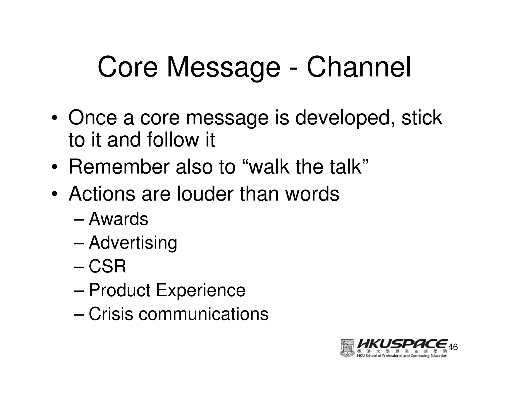 Core Message - Channel
• Once a core message is developed, stick
  to it and follow it
• Remember also to “walk the talk”
• Actions are louder than words
  – Awards
  – Advertising
  – CSR
  – Product Experience
  – Crisis communications
                                            46
 