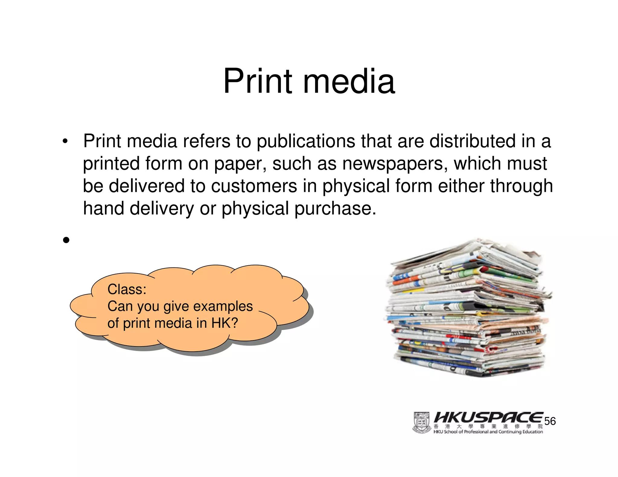 Print media
• Print media refers to publications that are distributed in a
  printed form on paper, such as newspapers, which must
  be delivered to customers in physical form either through
  hand delivery or physical purchase.
•
     Class:
      Class:
     Can you give examples
      Can you give examples
     of print media in HK?
      of print media in HK?




                                                            56
 