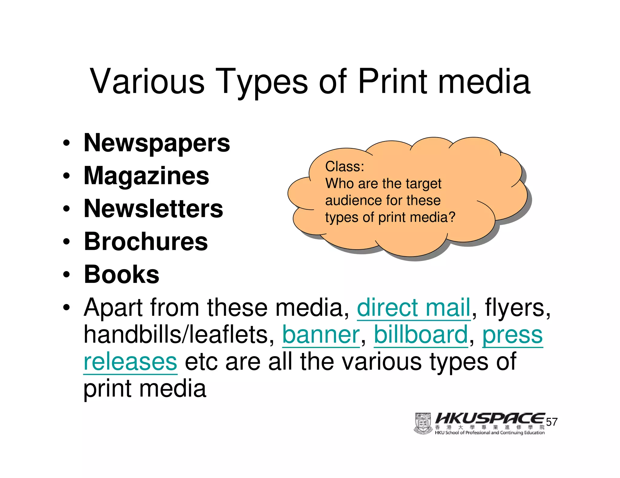Various Types of Print media
•   Newspapers
                           Class:
                            Class:
•   Magazines              Who are the target
                            Who are the target
                           audience for these
•   Newsletters             audience for these
                           types of print media?
                            types of print media?
•   Brochures
•   Books
•   Apart from these media, direct mail, flyers,
    handbills/leaflets, banner, billboard, press
    releases etc are all the various types of
    print media
                                                57
 