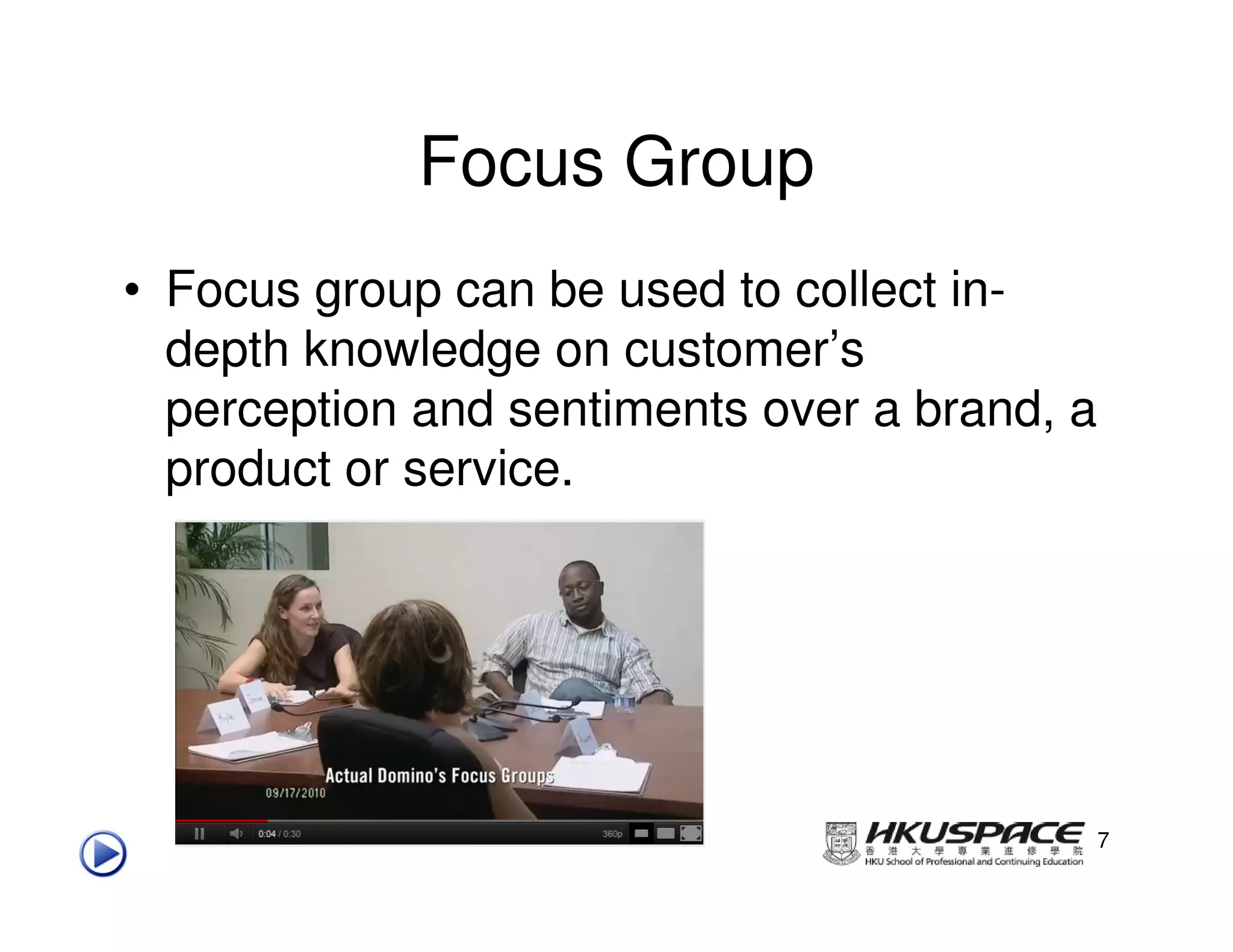 Focus Group
• Focus group can be used to collect in-
  depth knowledge on customer’s
  perception and sentiments over a brand, a
  product or service.




                                              7
 