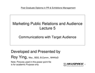 Post Graduate Diploma in PR & Exhibitions Management




 Marketing Public Relations and Audience
                Lecture 5

        Communications with Target Audience



Developed and Presented by
Roy Ying, Msc., BSG, B.Comm., MHKIoD
Note: Pictures used in this power point file
is for academic Purpose only                                     1
 