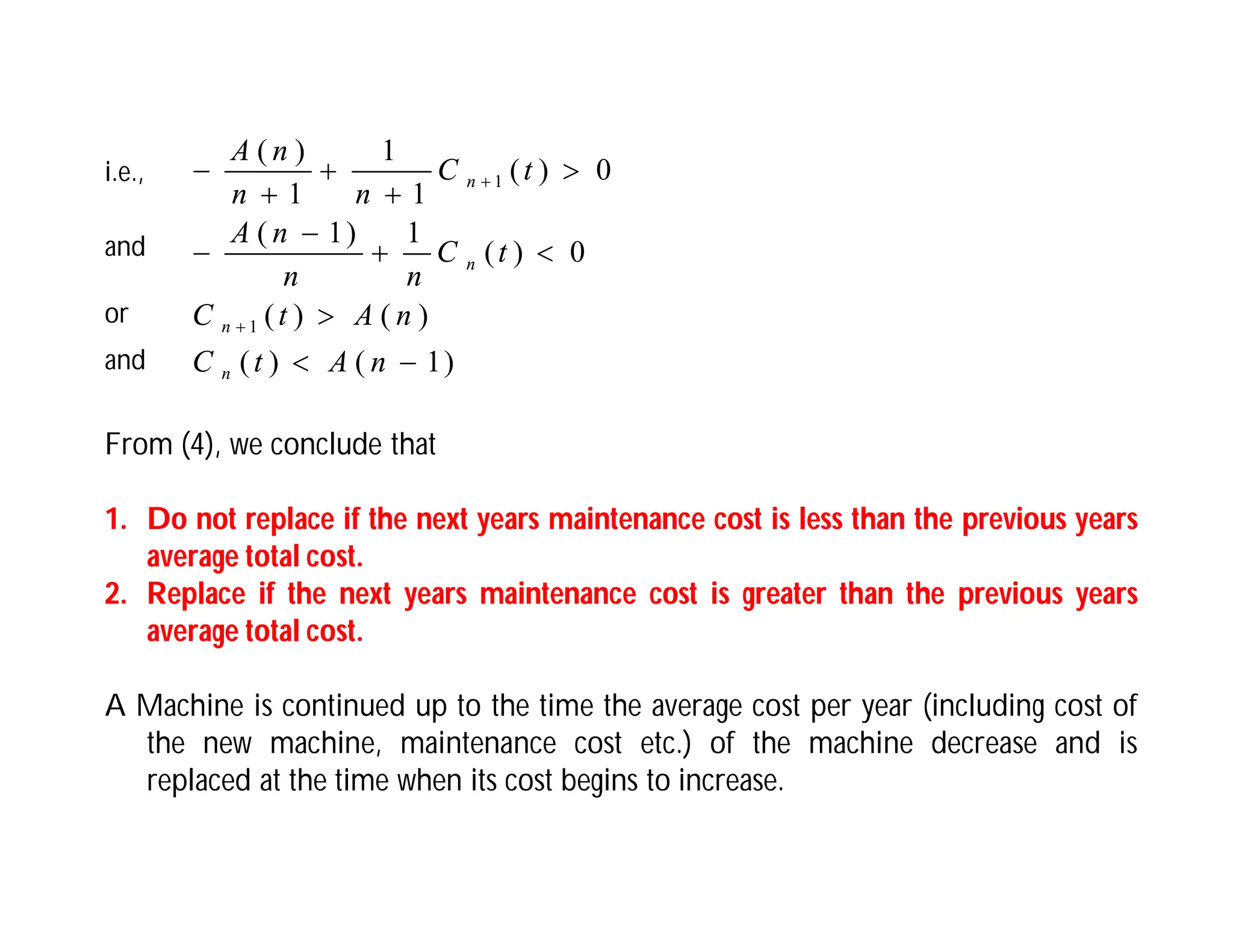 )
1
(
)
(
)
(
)
(
0
)
(
1
)
1
(
0
)
(
1
1
1
)
(
1
1














n
A
t
C
n
A
t
C
t
C
n
n
n
A
t
C
n
n
n
A
n
n
n
n
i.e.,
and
or
and
From (4), we conclude that
1. Do not replace if the next years maintenance cost is less than the previous years
average total cost.
2. Replace if the next years maintenance cost is greater than the previous years
average total cost.
A Machine is continued up to the time the average cost per year (including cost of
the new machine, maintenance cost etc.) of the machine decrease and is
replaced at the time when its cost begins to increase.
 
