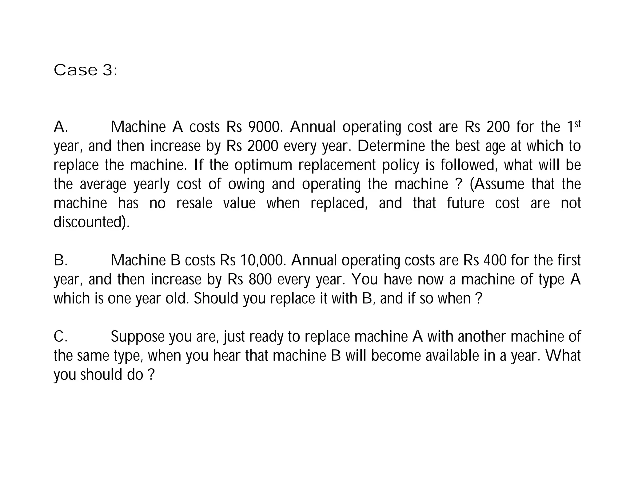 Case 3:
A. Machine A costs Rs 9000. Annual operating cost are Rs 200 for the 1st
year, and then increase by Rs 2000 every year. Determine the best age at which to
replace the machine. If the optimum replacement policy is followed, what will be
the average yearly cost of owing and operating the machine ? (Assume that the
machine has no resale value when replaced, and that future cost are not
discounted).
B. Machine B costs Rs 10,000. Annual operating costs are Rs 400 for the first
year, and then increase by Rs 800 every year. You have now a machine of type A
which is one year old. Should you replace it with B, and if so when ?
C. Suppose you are, just ready to replace machine A with another machine of
the same type, when you hear that machine B will become available in a year. What
you should do ?
 
