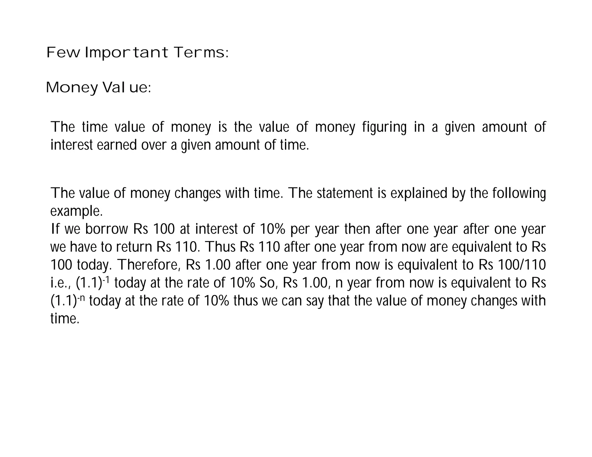 Few Important Terms:
Money Value:
The value of money changes with time. The statement is explained by the following
example.
If we borrow Rs 100 at interest of 10% per year then after one year after one year
we have to return Rs 110. Thus Rs 110 after one year from now are equivalent to Rs
100 today. Therefore, Rs 1.00 after one year from now is equivalent to Rs 100/110
i.e., (1.1)-1 today at the rate of 10% So, Rs 1.00, n year from now is equivalent to Rs
(1.1)-n today at the rate of 10% thus we can say that the value of money changes with
time.
The time value of money is the value of money figuring in a given amount of
interest earned over a given amount of time.
 