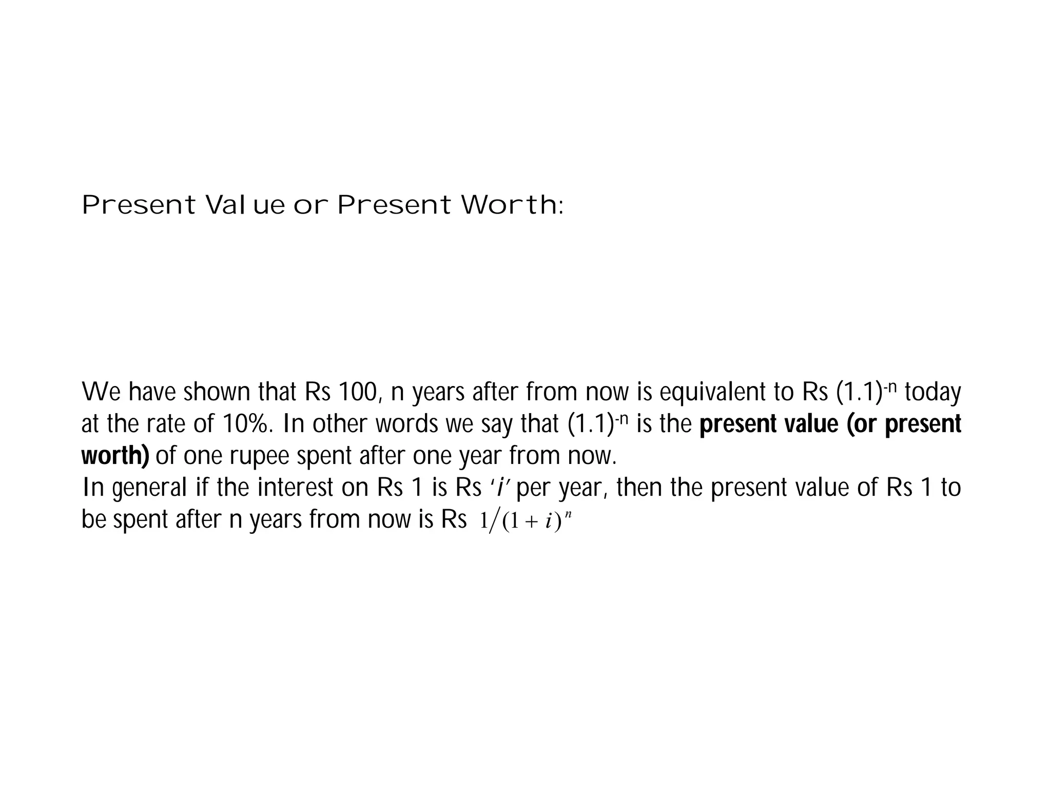 Present Value or Present Worth:
We have shown that Rs 100, n years after from now is equivalent to Rs (1.1)-n today
at the rate of 10%. In other words we say that (1.1)-n is the present value (or present
worth) of one rupee spent after one year from now.
In general if the interest on Rs 1 is Rs ‘i’ per year, then the present value of Rs 1 to
be spent after n years from now is Rs n
i)
1
(
1 
 