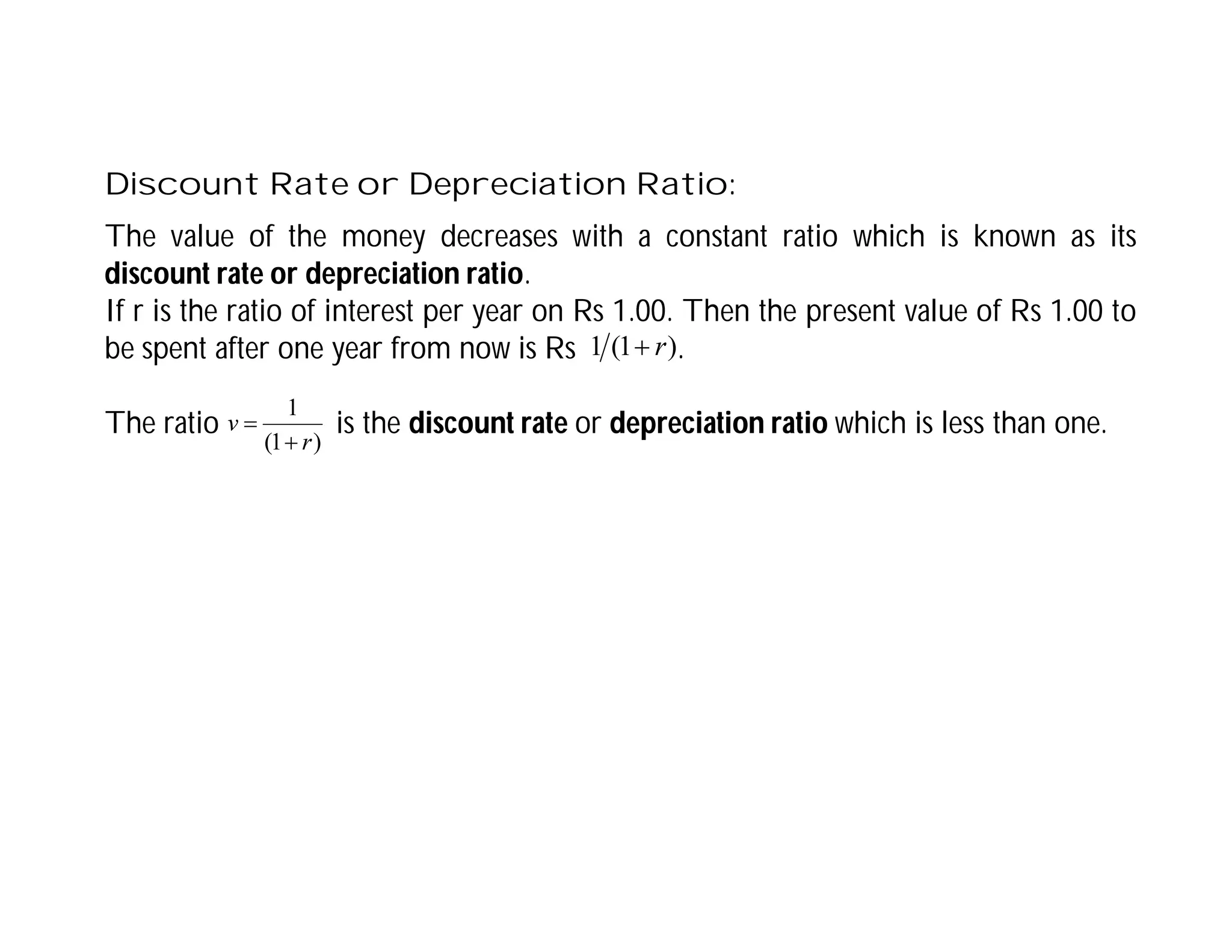 Discount Rate or Depreciation Ratio:
The value of the money decreases with a constant ratio which is known as its
discount rate or depreciation ratio.
If r is the ratio of interest per year on Rs 1.00. Then the present value of Rs 1.00 to
be spent after one year from now is Rs .
The ratio is the discount rate or depreciation ratio which is less than one.
)
1
(
1 r

)
1
(
1
r
v


 