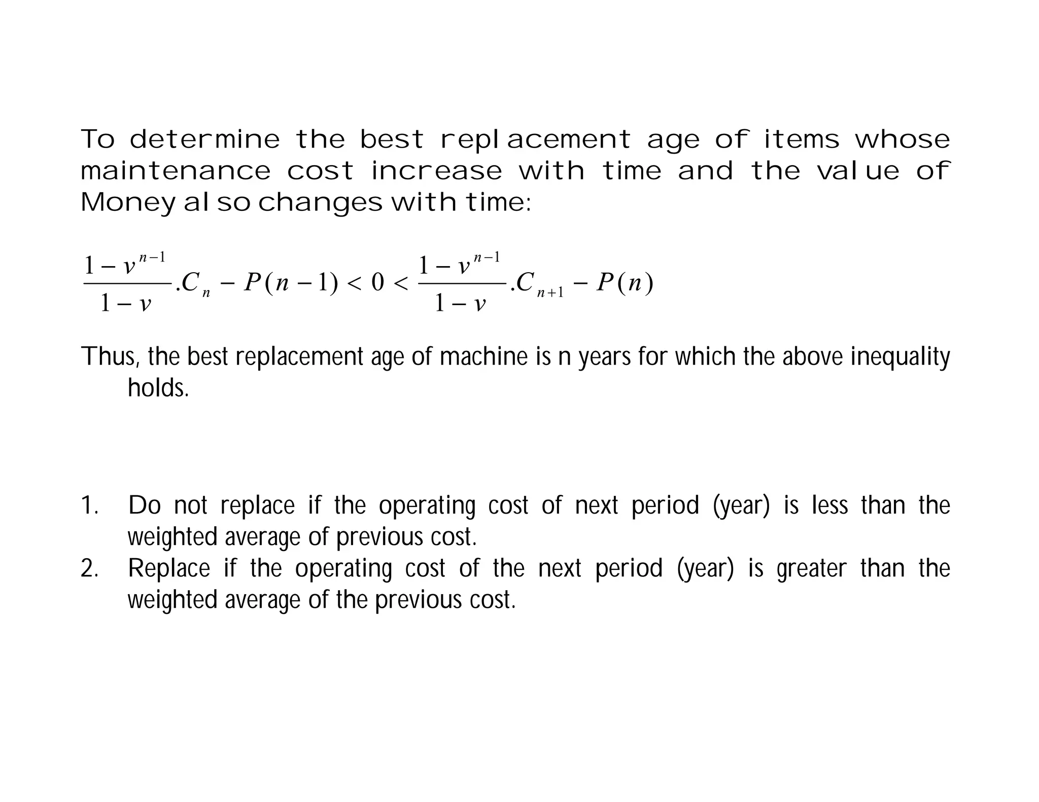 To determine the best replacement age of items whose
maintenance cost increase with time and the value of
Money also changes with time:
1. Do not replace if the operating cost of next period (year) is less than the
weighted average of previous cost.
2. Replace if the operating cost of the next period (year) is greater than the
weighted average of the previous cost.
)
(
.
1
1
0
)
1
(
.
1
1
1
1
1
n
P
C
v
v
n
P
C
v
v
n
n
n
n












Thus, the best replacement age of machine is n years for which the above inequality
holds.
 