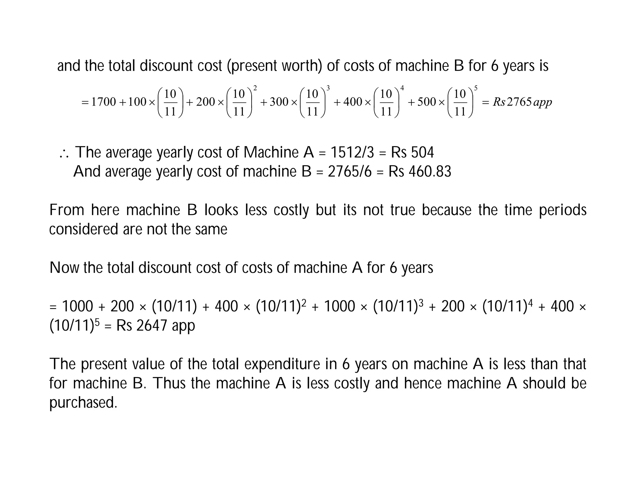 and the total discount cost (present worth) of costs of machine B for 6 years is
app
Rs2765
11
10
500
11
10
400
11
10
300
11
10
200
11
10
100
1700
5
4
3
2










































 The average yearly cost of Machine A = 1512/3 = Rs 504
And average yearly cost of machine B = 2765/6 = Rs 460.83
From here machine B looks less costly but its not true because the time periods
considered are not the same
Now the total discount cost of costs of machine A for 6 years
= 1000 + 200 × (10/11) + 400 × (10/11)2 + 1000 × (10/11)3 + 200 × (10/11)4 + 400 ×
(10/11)5 = Rs 2647 app
The present value of the total expenditure in 6 years on machine A is less than that
for machine B. Thus the machine A is less costly and hence machine A should be
purchased.
 