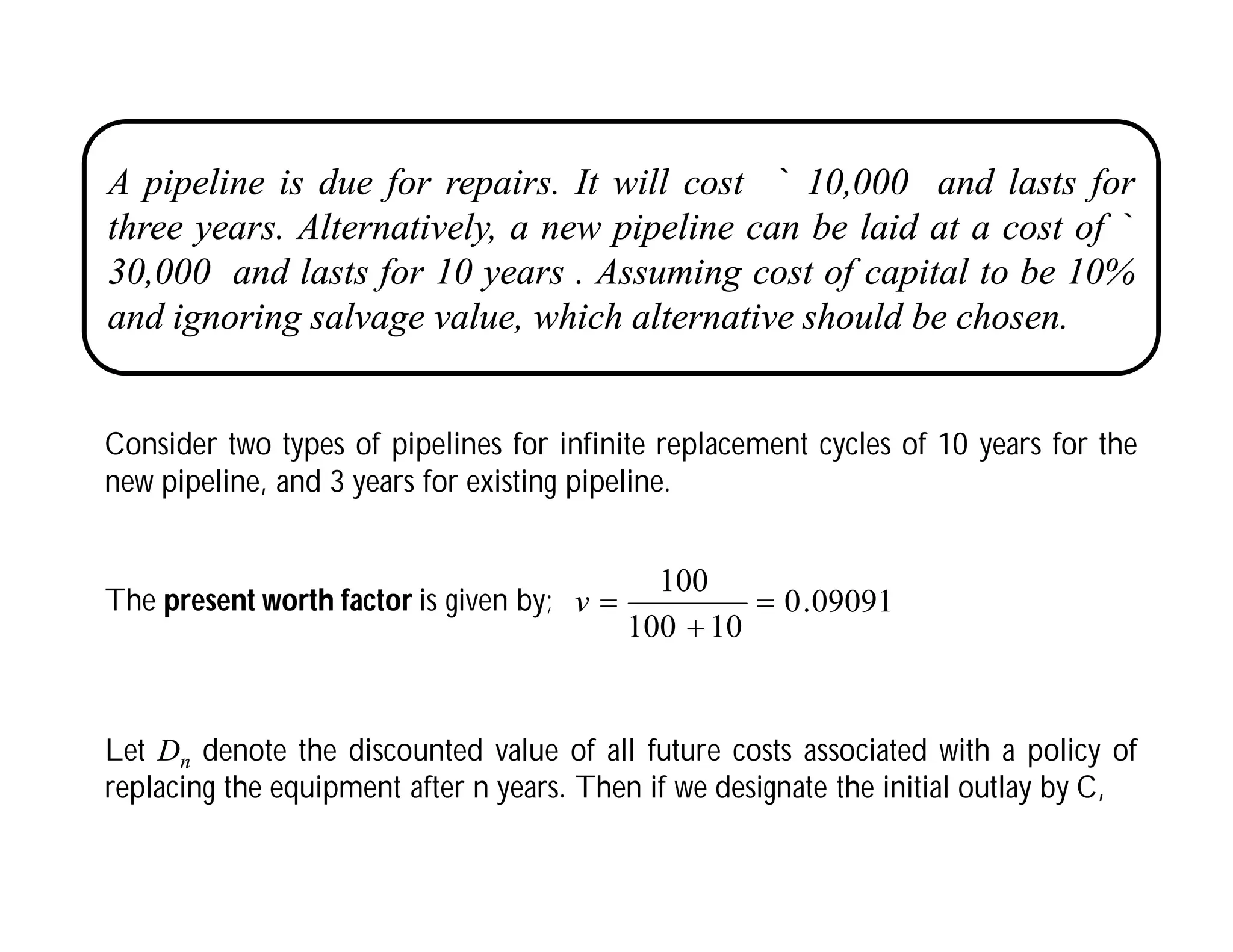 A pipeline is due for repairs. It will cost ` 10,000 and lasts for
three years. Alternatively, a new pipeline can be laid at a cost of `
30,000 and lasts for 10 years . Assuming cost of capital to be 10%
and ignoring salvage value, which alternative should be chosen.
Consider two types of pipelines for infinite replacement cycles of 10 years for the
new pipeline, and 3 years for existing pipeline.
The present worth factor is given by; 09091
.
0
10
100
100



v
Let Dn denote the discounted value of all future costs associated with a policy of
replacing the equipment after n years. Then if we designate the initial outlay by C,
 