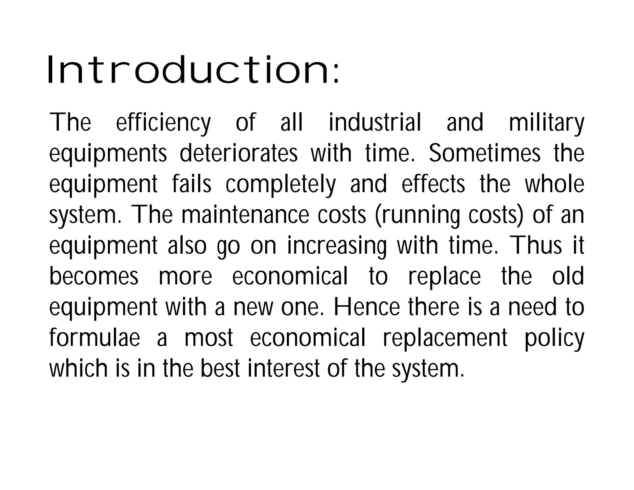 Introduction:
The efficiency of all industrial and military
equipments deteriorates with time. Sometimes the
equipment fails completely and effects the whole
system. The maintenance costs (running costs) of an
equipment also go on increasing with time. Thus it
becomes more economical to replace the old
equipment with a new one. Hence there is a need to
formulae a most economical replacement policy
which is in the best interest of the system.
 