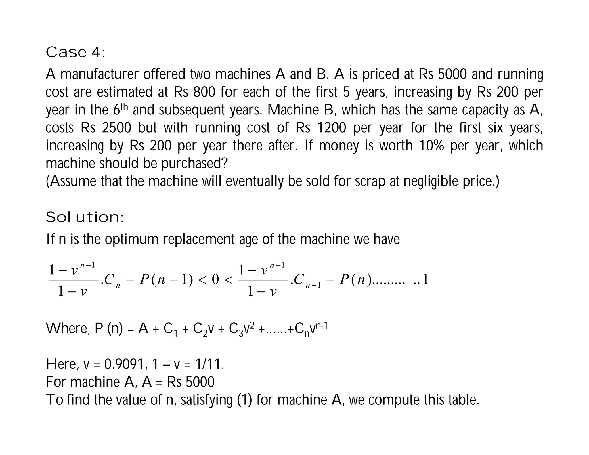 Case 4:
A manufacturer offered two machines A and B. A is priced at Rs 5000 and running
cost are estimated at Rs 800 for each of the first 5 years, increasing by Rs 200 per
year in the 6th and subsequent years. Machine B, which has the same capacity as A,
costs Rs 2500 but with running cost of Rs 1200 per year for the first six years,
increasing by Rs 200 per year there after. If money is worth 10% per year, which
machine should be purchased?
(Assume that the machine will eventually be sold for scrap at negligible price.)
Solution:
If n is the optimum replacement age of the machine we have
Where, P (n) = A + C1 + C2v + C3v2 +……+Cnvn-1
Here, v = 0.9091, 1 – v = 1/11.
For machine A, A = Rs 5000
To find the value of n, satisfying (1) for machine A, we compute this table.
1
..
).........
(
.
1
1
0
)
1
(
.
1
1
1
1
1
n
P
C
v
v
n
P
C
v
v
n
n
n
n












 