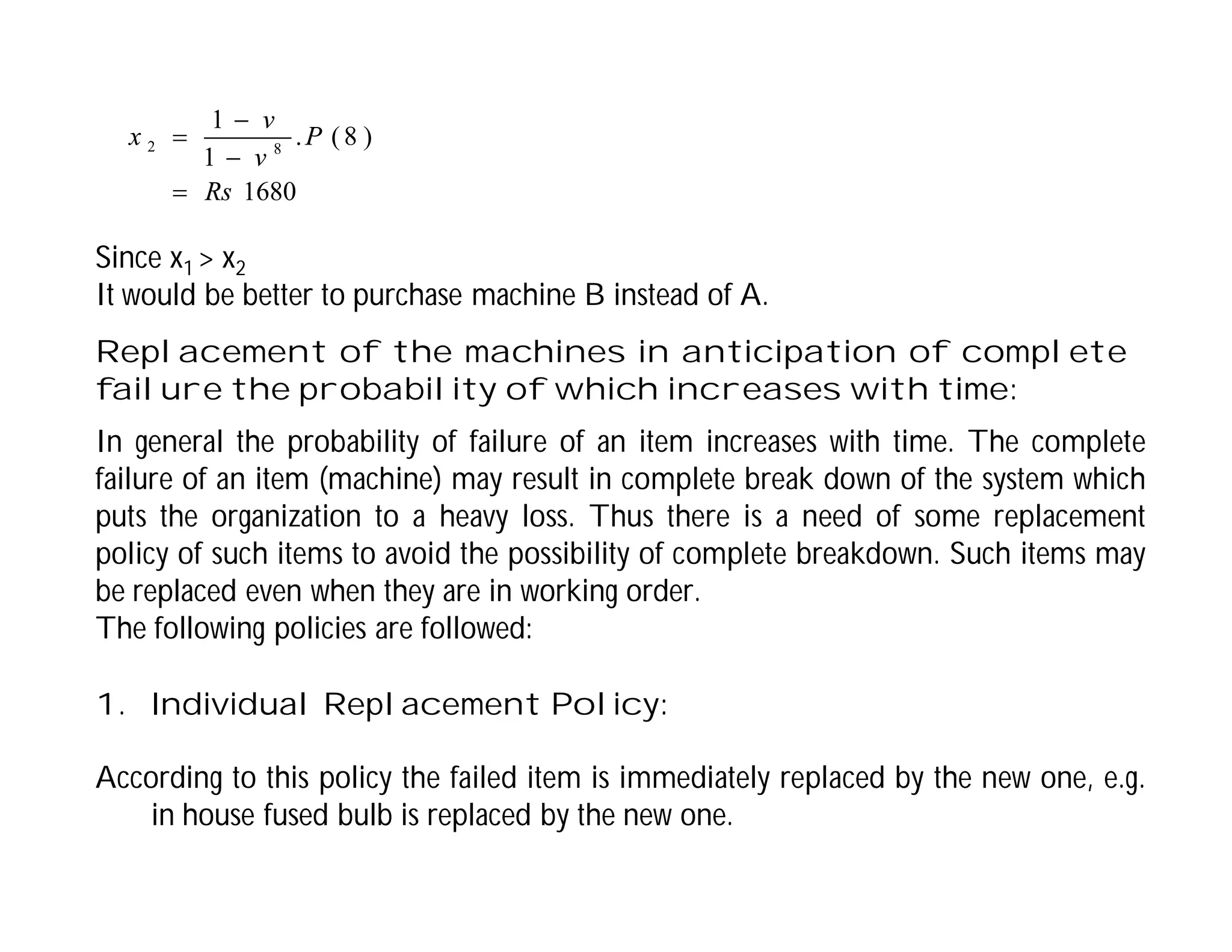 1680
)
8
(
.
1
1
8
2
Rs
P
v
v
x




Since x1 > x2
It would be better to purchase machine B instead of A.
Replacement of the machines in anticipation of complete
failure the probability of which increases with time:
In general the probability of failure of an item increases with time. The complete
failure of an item (machine) may result in complete break down of the system which
puts the organization to a heavy loss. Thus there is a need of some replacement
policy of such items to avoid the possibility of complete breakdown. Such items may
be replaced even when they are in working order.
The following policies are followed:
1. Individual Replacement Policy:
According to this policy the failed item is immediately replaced by the new one, e.g.
in house fused bulb is replaced by the new one.
 