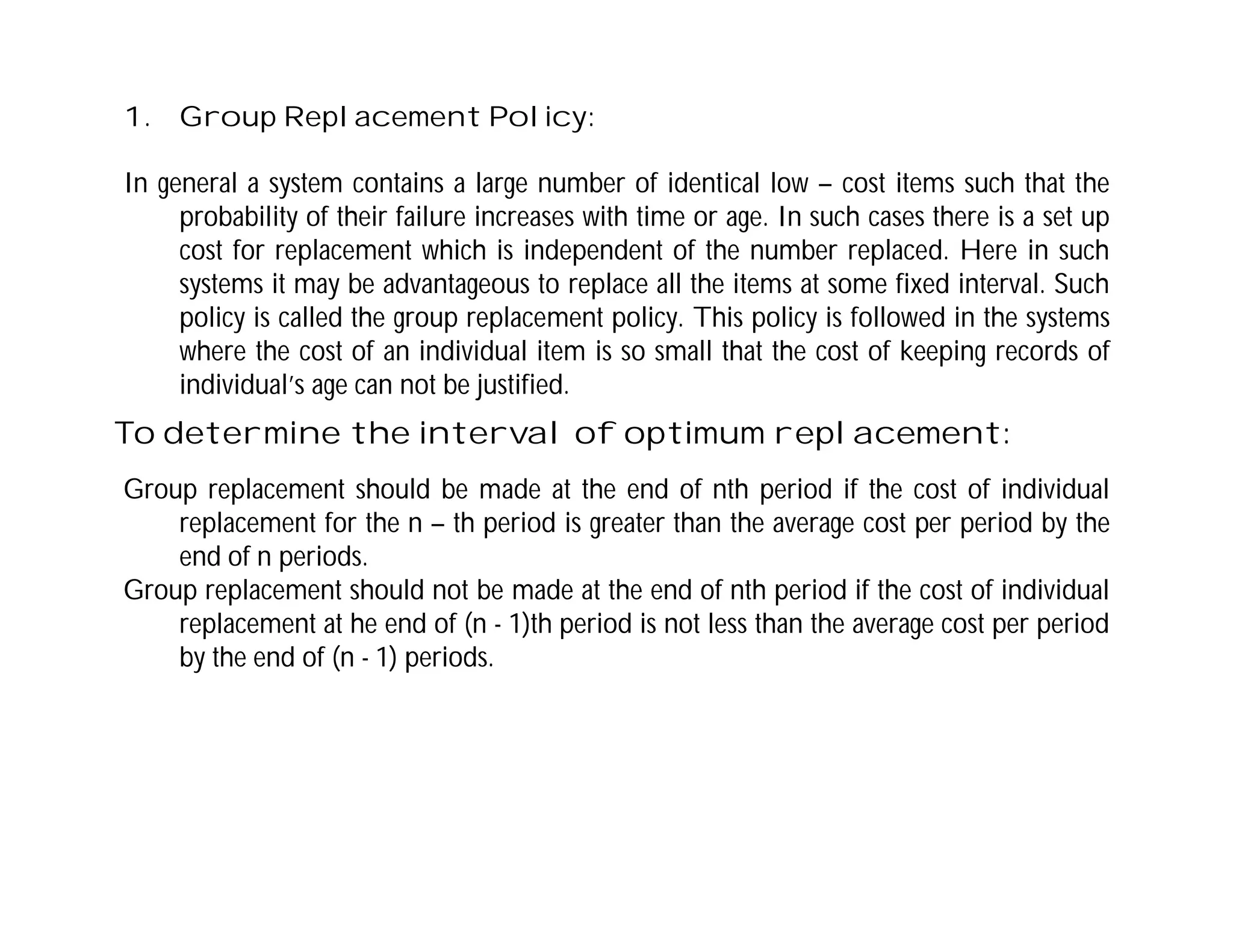 1. Group Replacement Policy:
In general a system contains a large number of identical low – cost items such that the
probability of their failure increases with time or age. In such cases there is a set up
cost for replacement which is independent of the number replaced. Here in such
systems it may be advantageous to replace all the items at some fixed interval. Such
policy is called the group replacement policy. This policy is followed in the systems
where the cost of an individual item is so small that the cost of keeping records of
individual’s age can not be justified.
To determine the interval of optimum replacement:
Group replacement should be made at the end of nth period if the cost of individual
replacement for the n – th period is greater than the average cost per period by the
end of n periods.
Group replacement should not be made at the end of nth period if the cost of individual
replacement at he end of (n - 1)th period is not less than the average cost per period
by the end of (n - 1) periods.
 