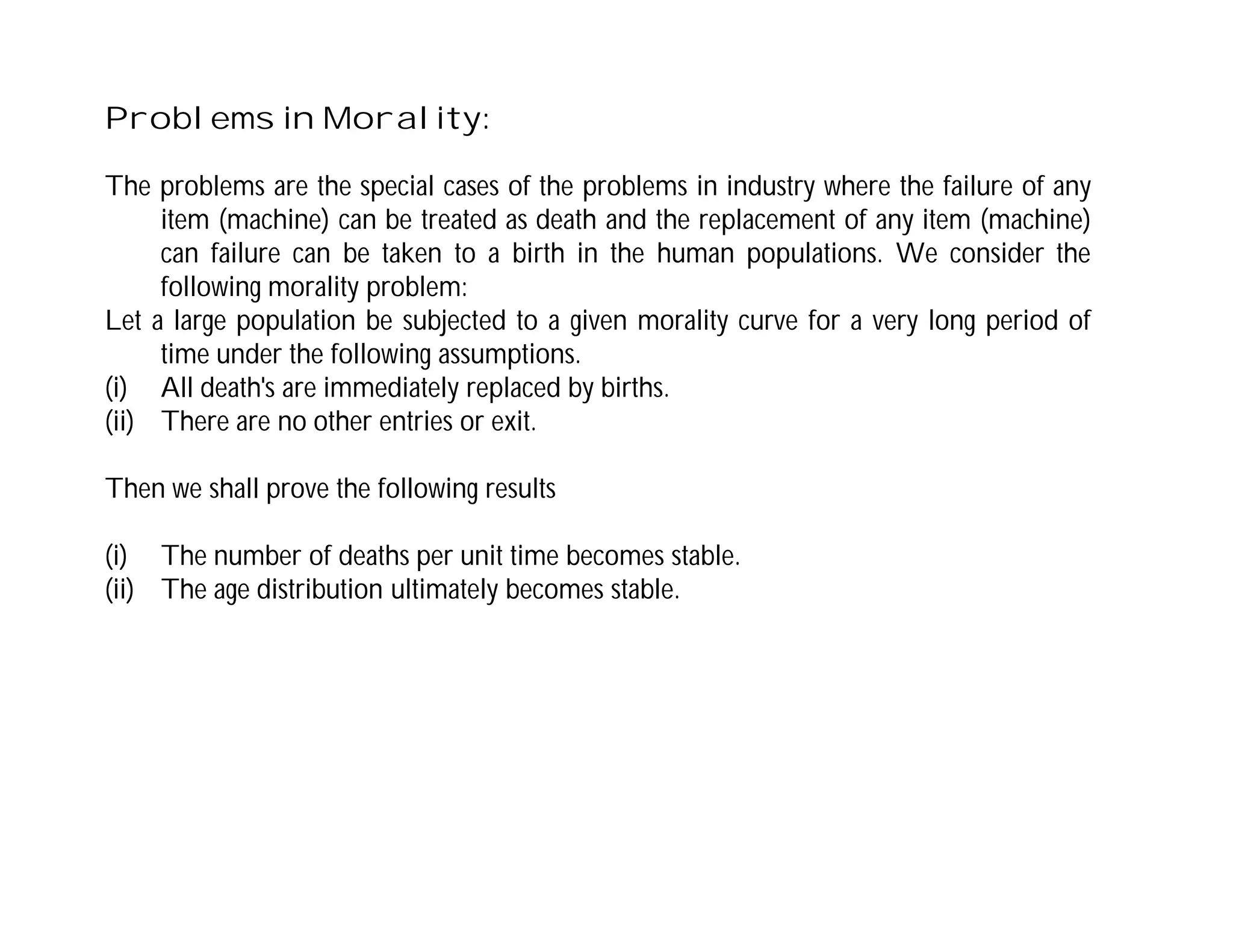 Problems in Morality:
The problems are the special cases of the problems in industry where the failure of any
item (machine) can be treated as death and the replacement of any item (machine)
can failure can be taken to a birth in the human populations. We consider the
following morality problem:
Let a large population be subjected to a given morality curve for a very long period of
time under the following assumptions.
(i) All death's are immediately replaced by births.
(ii) There are no other entries or exit.
Then we shall prove the following results
(i) The number of deaths per unit time becomes stable.
(ii) The age distribution ultimately becomes stable.
 