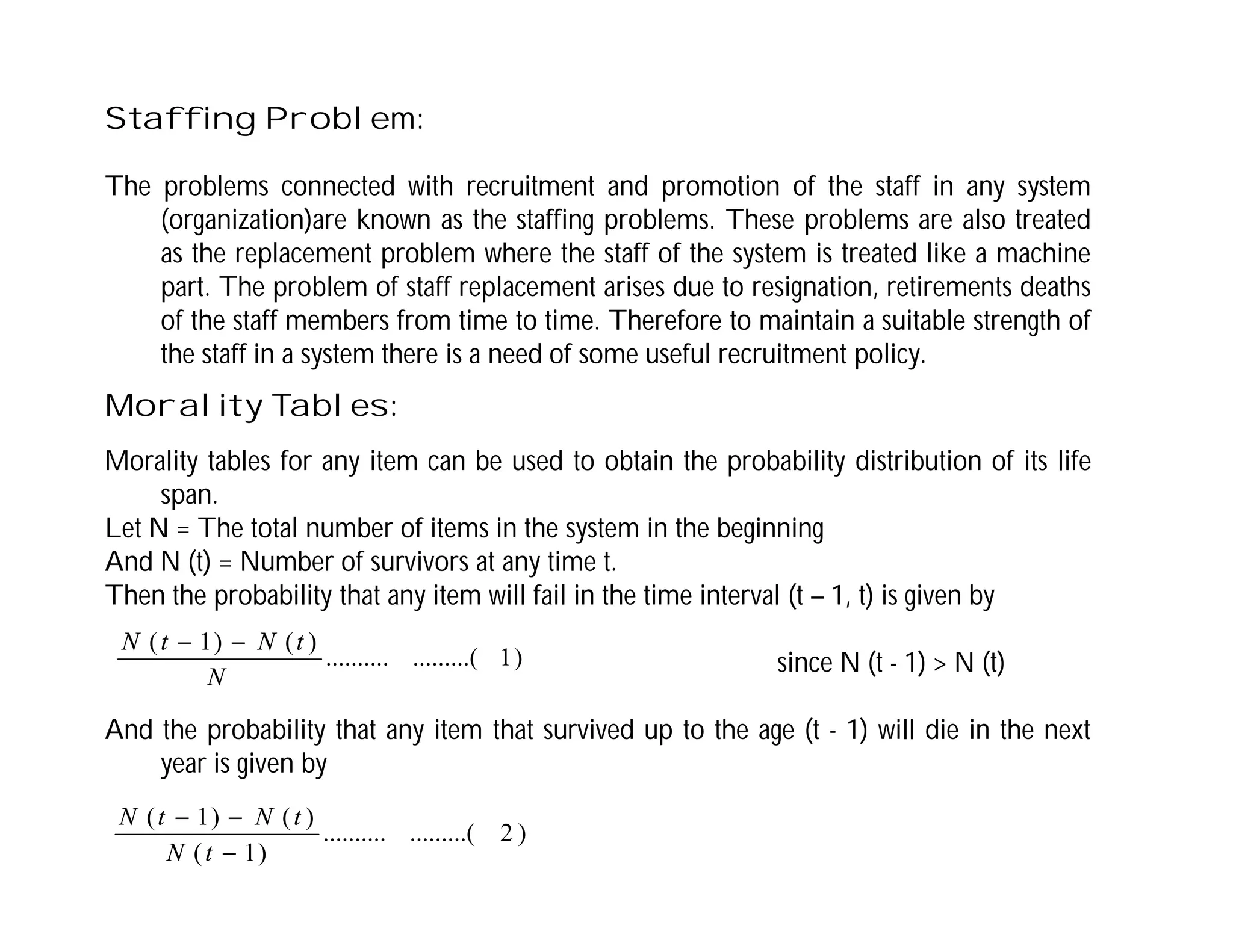 Staffing Problem:
The problems connected with recruitment and promotion of the staff in any system
(organization)are known as the staffing problems. These problems are also treated
as the replacement problem where the staff of the system is treated like a machine
part. The problem of staff replacement arises due to resignation, retirements deaths
of the staff members from time to time. Therefore to maintain a suitable strength of
the staff in a system there is a need of some useful recruitment policy.
Morality Tables:
Morality tables for any item can be used to obtain the probability distribution of its life
span.
Let N = The total number of items in the system in the beginning
And N (t) = Number of survivors at any time t.
Then the probability that any item will fail in the time interval (t – 1, t) is given by
since N (t - 1) > N (t)
And the probability that any item that survived up to the age (t - 1) will die in the next
year is given by
)
1
.........(
..........
)
(
)
1
(
N
t
N
t
N 

)
2
.........(
..........
)
1
(
)
(
)
1
(



t
N
t
N
t
N
 