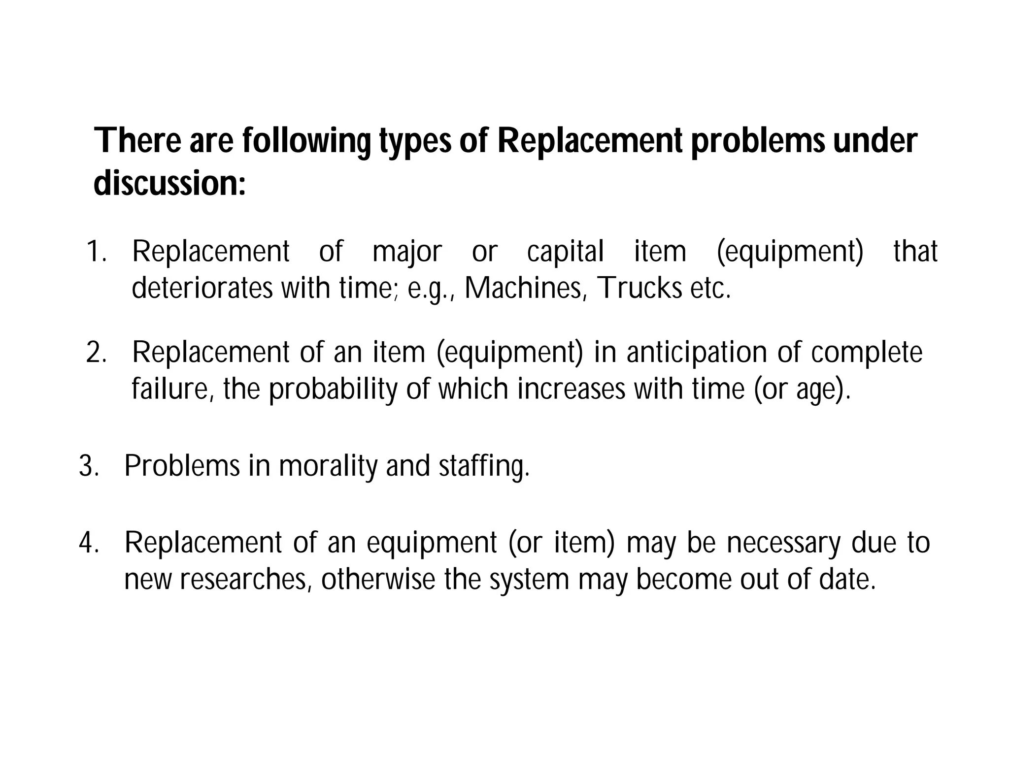 1. Replacement of major or capital item (equipment) that
deteriorates with time; e.g., Machines, Trucks etc.
There are following types of Replacement problems under
discussion:
2. Replacement of an item (equipment) in anticipation of complete
failure, the probability of which increases with time (or age).
3. Problems in morality and staffing.
4. Replacement of an equipment (or item) may be necessary due to
new researches, otherwise the system may become out of date.
 
