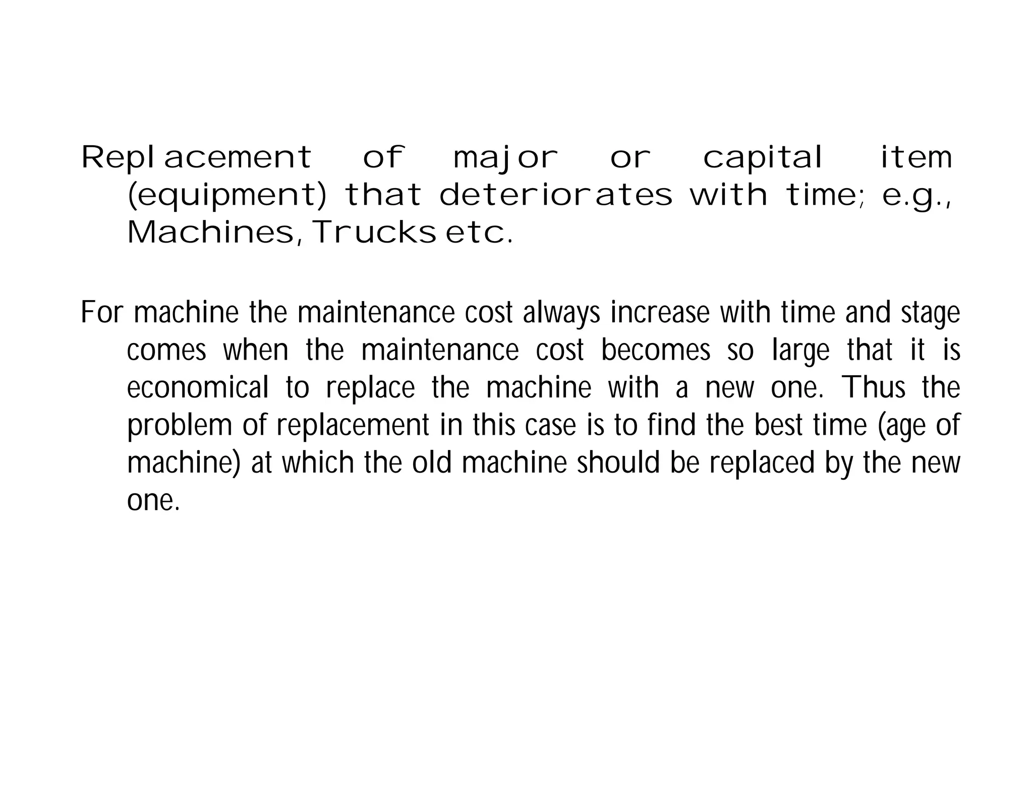 Replacement of major or capital item
(equipment) that deteriorates with time; e.g.,
Machines, Trucks etc.
For machine the maintenance cost always increase with time and stage
comes when the maintenance cost becomes so large that it is
economical to replace the machine with a new one. Thus the
problem of replacement in this case is to find the best time (age of
machine) at which the old machine should be replaced by the new
one.
 