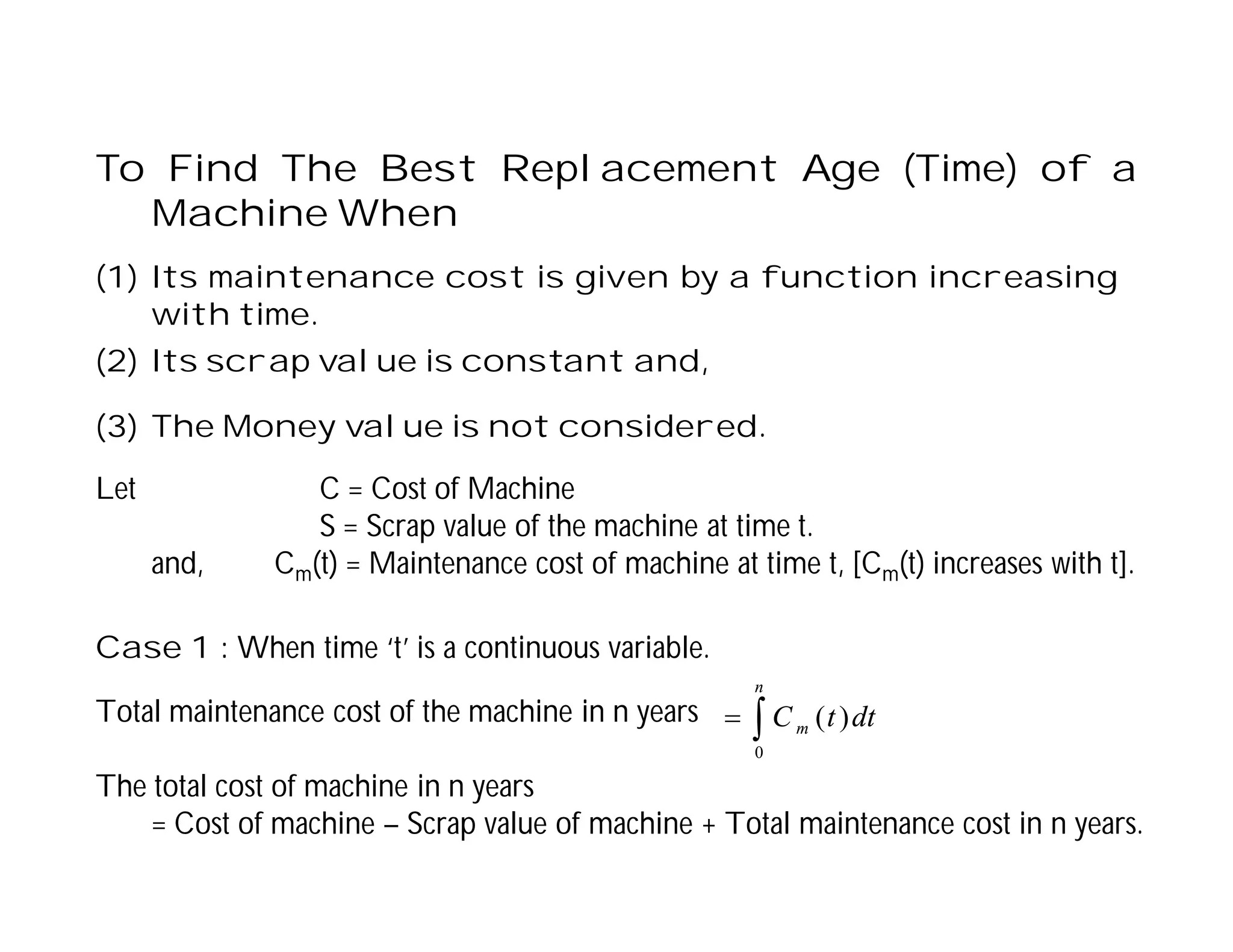 To Find The Best Replacement Age (Time) of a
Machine When
(1) Its maintenance cost is given by a function increasing
with time.
(2) Its scrap value is constant and,
(3) The Money value is not considered.
Let C = Cost of Machine
S = Scrap value of the machine at time t.
and, Cm(t) = Maintenance cost of machine at time t, [Cm(t) increases with t].
Case 1 : When time ‘t’ is a continuous variable.
Total maintenance cost of the machine in n years
The total cost of machine in n years
= Cost of machine – Scrap value of machine + Total maintenance cost in n years.


n
m dt
t
C
0
)
(
 