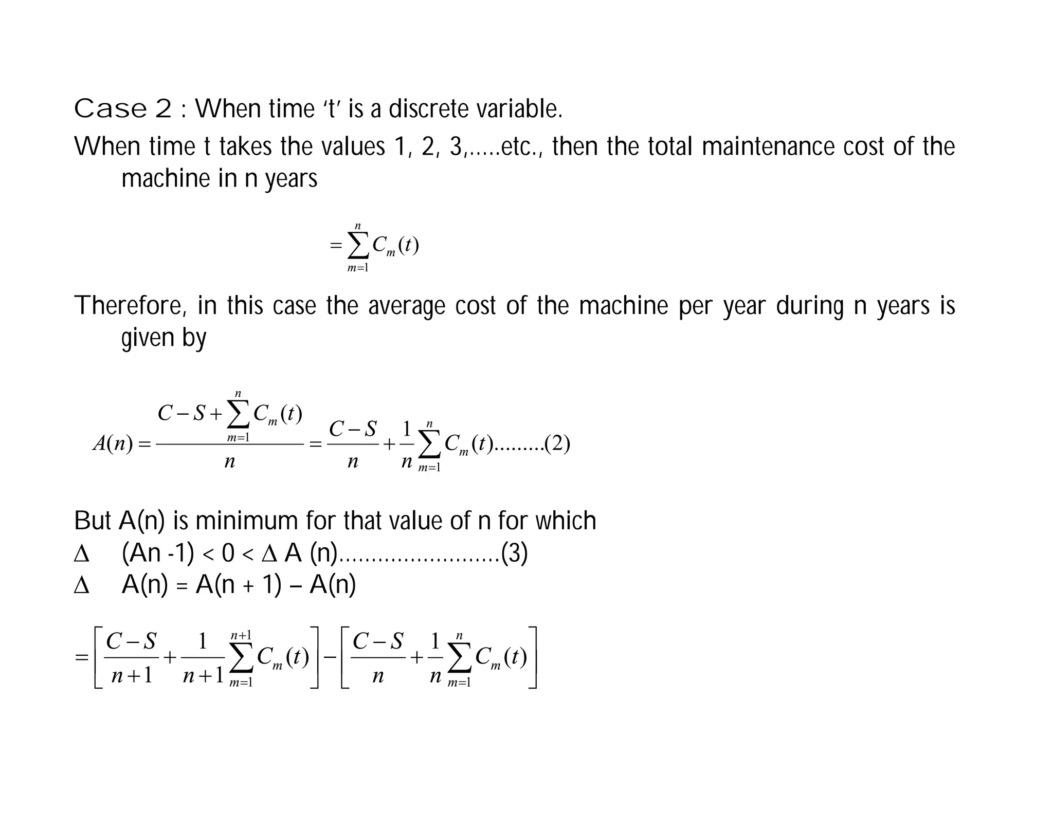 Case 2 : When time ‘t’ is a discrete variable.
When time t takes the values 1, 2, 3,…..etc., then the total maintenance cost of the
machine in n years



n
m
m t
C
1
)
(
Therefore, in this case the average cost of the machine per year during n years is
given by










n
m
m
n
m
m
t
C
n
n
S
C
n
t
C
S
C
n
A
1
1
)
2
(
).........
(
1
)
(
)
(
But A(n) is minimum for that value of n for which
 (An -1) < 0 <  A (n)…………………….(3)
 A(n) = A(n + 1) – A(n)



















 
 


n
m
m
n
m
m t
C
n
n
S
C
t
C
n
n
S
C
1
1
1
)
(
1
)
(
1
1
1
 