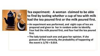 Tea experiment: A woman claimed to be able
to find by tasting whether a cup of tea with milk
had the tea poured first or the milk poured first.
• An experiment was performed, and eight cups of tea are
prepared and given to her in random order to identify.
Four had the milk poured first, and four had the tea poured
first.
• The lady tasted each one and gave her opinion. If she
guesses all four correctly, the probability of happening of
the event is 1/70 = 0.014.
 