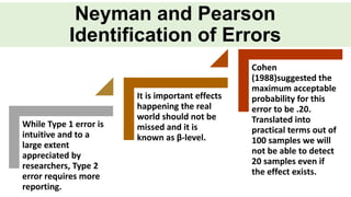 While Type 1 error is
intuitive and to a
large extent
appreciated by
researchers, Type 2
error requires more
reporting.
It is important effects
happening the real
world should not be
missed and it is
known as β-level.
Cohen
(1988)suggested the
maximum acceptable
probability for this
error to be .20.
Translated into
practical terms out of
100 samples we will
not be able to detect
20 samples even if
the effect exists.
Neyman and Pearson
Identification of Errors
 