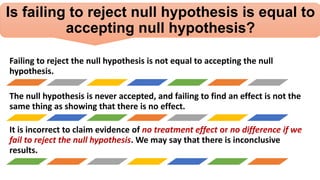 Is failing to reject null hypothesis is equal to
accepting null hypothesis?
Failing to reject the null hypothesis is not equal to accepting the null
hypothesis.
The null hypothesis is never accepted, and failing to find an effect is not the
same thing as showing that there is no effect.
It is incorrect to claim evidence of no treatment effect or no difference if we
fail to reject the null hypothesis. We may say that there is inconclusive
results.
 