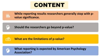 Context
While reporting results researchers generally stop with p-
value significance.
Should the researchers go beyond p-value?
What are the limitations of p-value?
What reporting is expected by American Psychology
Association?
CONTENT
 