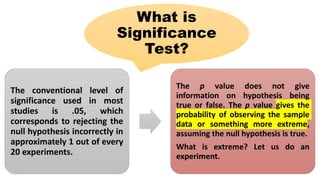 What is
Significance
Test?
The conventional level of
significance used in most
studies is .05, which
corresponds to rejecting the
null hypothesis incorrectly in
approximately 1 out of every
20 experiments.
The p value does not give
information on hypothesis being
true or false. The p value gives the
probability of observing the sample
data or something more extreme,
assuming the null hypothesis is true.
What is extreme? Let us do an
experiment.
 