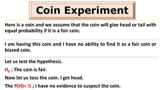 Coin Experiment
Here is a coin and we assume that the coin will give head or tail with
equal probability if it is a fair coin.
I am having this coin and I have no ability to find it as a fair coin or
biased coin.
Let us test the hypothesis.
H0 : The coin is fair.
Now let us toss the coin. I get head.
The P(H)= ½ ; I have no evidence to suspect the coin.
 