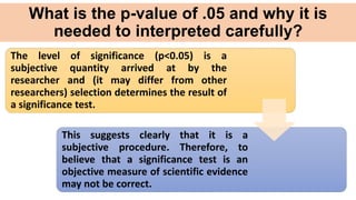 What is the p-value of .05 and why it is
needed to interpreted carefully?
The level of significance (p<0.05) is a
subjective quantity arrived at by the
researcher and (it may differ from other
researchers) selection determines the result of
a significance test.
This suggests clearly that it is a
subjective procedure. Therefore, to
believe that a significance test is an
objective measure of scientific evidence
may not be correct.
 