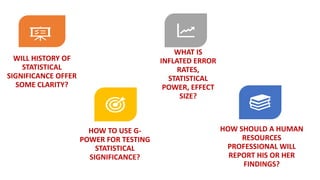 WILL HISTORY OF
STATISTICAL
SIGNIFICANCE OFFER
SOME CLARITY?
WHAT IS
INFLATED ERROR
RATES,
STATISTICAL
POWER, EFFECT
SIZE?
HOW TO USE G-
POWER FOR TESTING
STATISTICAL
SIGNIFICANCE?
HOW SHOULD A HUMAN
RESOURCES
PROFESSIONAL WILL
REPORT HIS OR HER
FINDINGS?
 