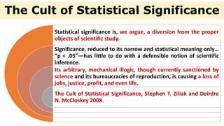 The Cult of Statistical Significance
Statistical significance is, we argue, a diversion from the proper
objects of scientific study.
Significance, reduced to its narrow and statistical meaning only…
“p < .05”—has little to do with a defensible notion of scientific
inference.
Its arbitrary, mechanical illogic, though currently sanctioned by
science and its bureaucracies of reproduction, is causing a loss of
jobs, justice, profit, and even life.
The Cult of Statistical Significance, Stephen T. Ziliak and Deirdre
N. McCloskey 2008.
 