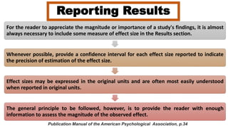 Reporting Results
For the reader to appreciate the magnitude or importance of a study's findings, it is almost
always necessary to include some measure of effect size in the Results section.
Whenever possible, provide a confidence interval for each effect size reported to indicate
the precision of estimation of the effect size.
Effect sizes may be expressed in the original units and are often most easily understood
when reported in original units.
The general principle to be followed, however, is to provide the reader with enough
information to assess the magnitude of the observed effect.
Publication Manual of the American Psychological Association, p.34
 