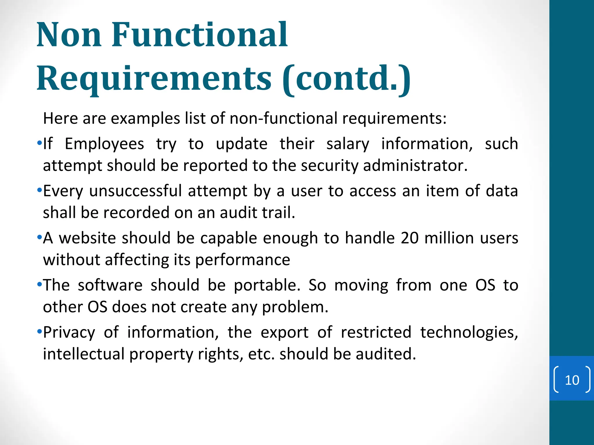 Non Functional
Requirements (contd.)
Here are examples list of non-functional requirements:
•If Employees try to update their salary information, such
attempt should be reported to the security administrator.
•Every unsuccessful attempt by a user to access an item of data
shall be recorded on an audit trail.
•A website should be capable enough to handle 20 million users
without affecting its performance
•The software should be portable. So moving from one OS to
other OS does not create any problem.
•Privacy of information, the export of restricted technologies,
intellectual property rights, etc. should be audited.
10
 