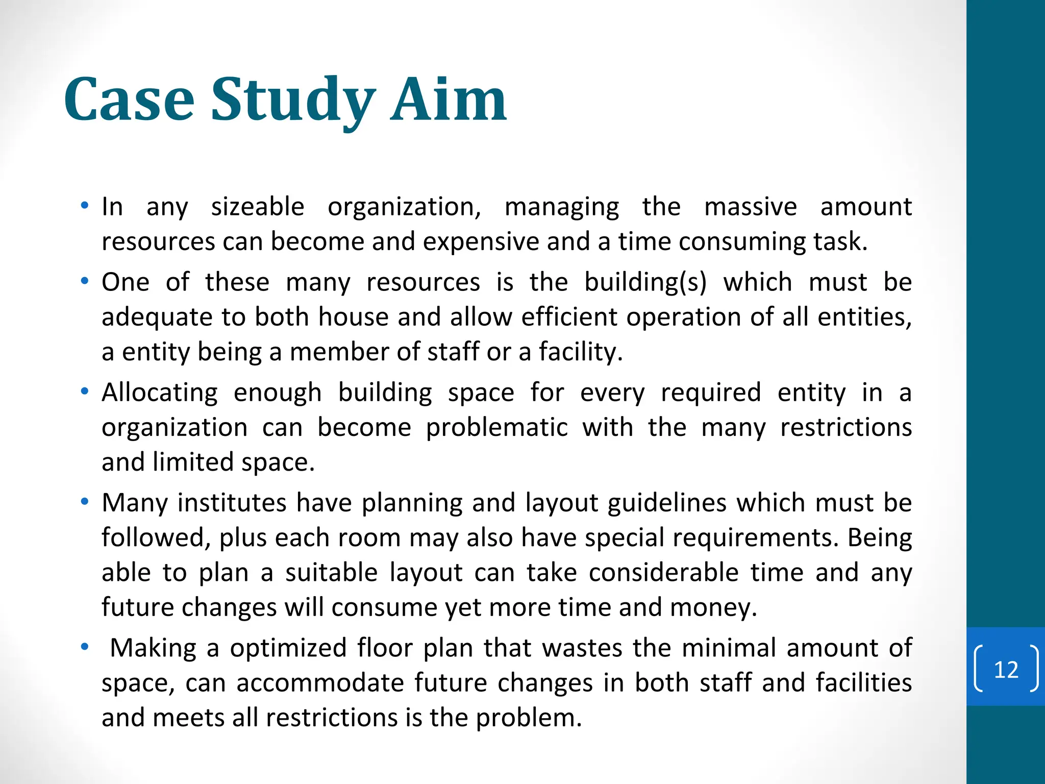 Case Study Aim
• In any sizeable organization, managing the massive amount
resources can become and expensive and a time consuming task.
• One of these many resources is the building(s) which must be
adequate to both house and allow efficient operation of all entities,
a entity being a member of staff or a facility.
• Allocating enough building space for every required entity in a
organization can become problematic with the many restrictions
and limited space.
• Many institutes have planning and layout guidelines which must be
followed, plus each room may also have special requirements. Being
able to plan a suitable layout can take considerable time and any
future changes will consume yet more time and money.
• Making a optimized floor plan that wastes the minimal amount of
space, can accommodate future changes in both staff and facilities
and meets all restrictions is the problem.
12
 