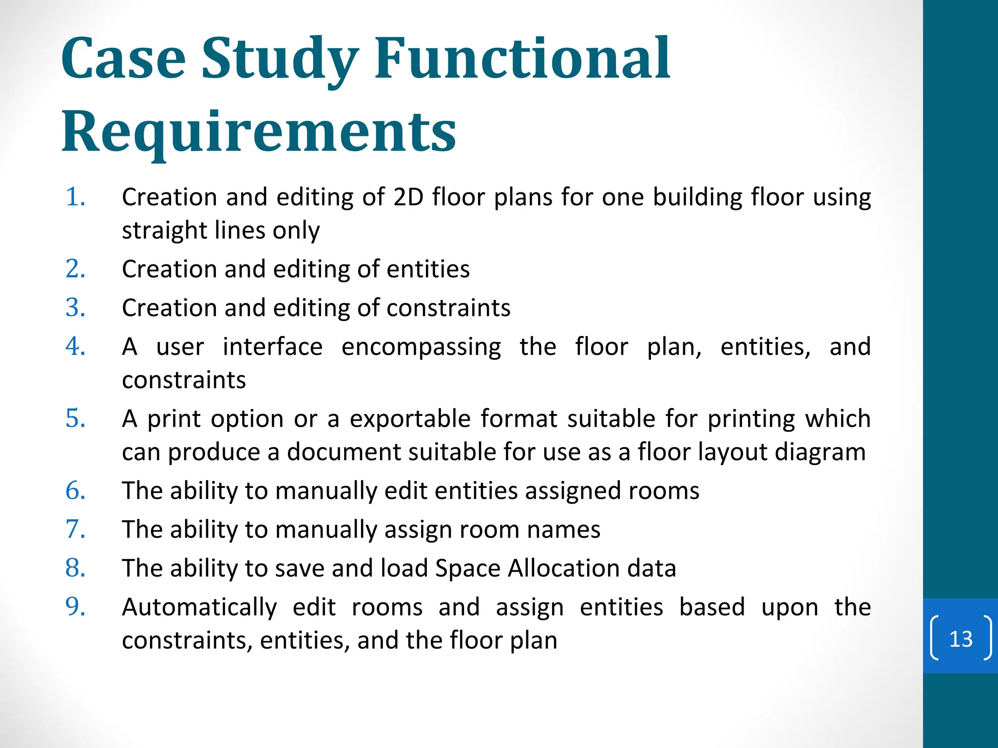 Case Study Functional
Requirements
1. Creation and editing of 2D floor plans for one building floor using
straight lines only
2. Creation and editing of entities
3. Creation and editing of constraints
4. A user interface encompassing the floor plan, entities, and
constraints
5. A print option or a exportable format suitable for printing which
can produce a document suitable for use as a floor layout diagram
6. The ability to manually edit entities assigned rooms
7. The ability to manually assign room names
8. The ability to save and load Space Allocation data
9. Automatically edit rooms and assign entities based upon the
constraints, entities, and the floor plan 13
 