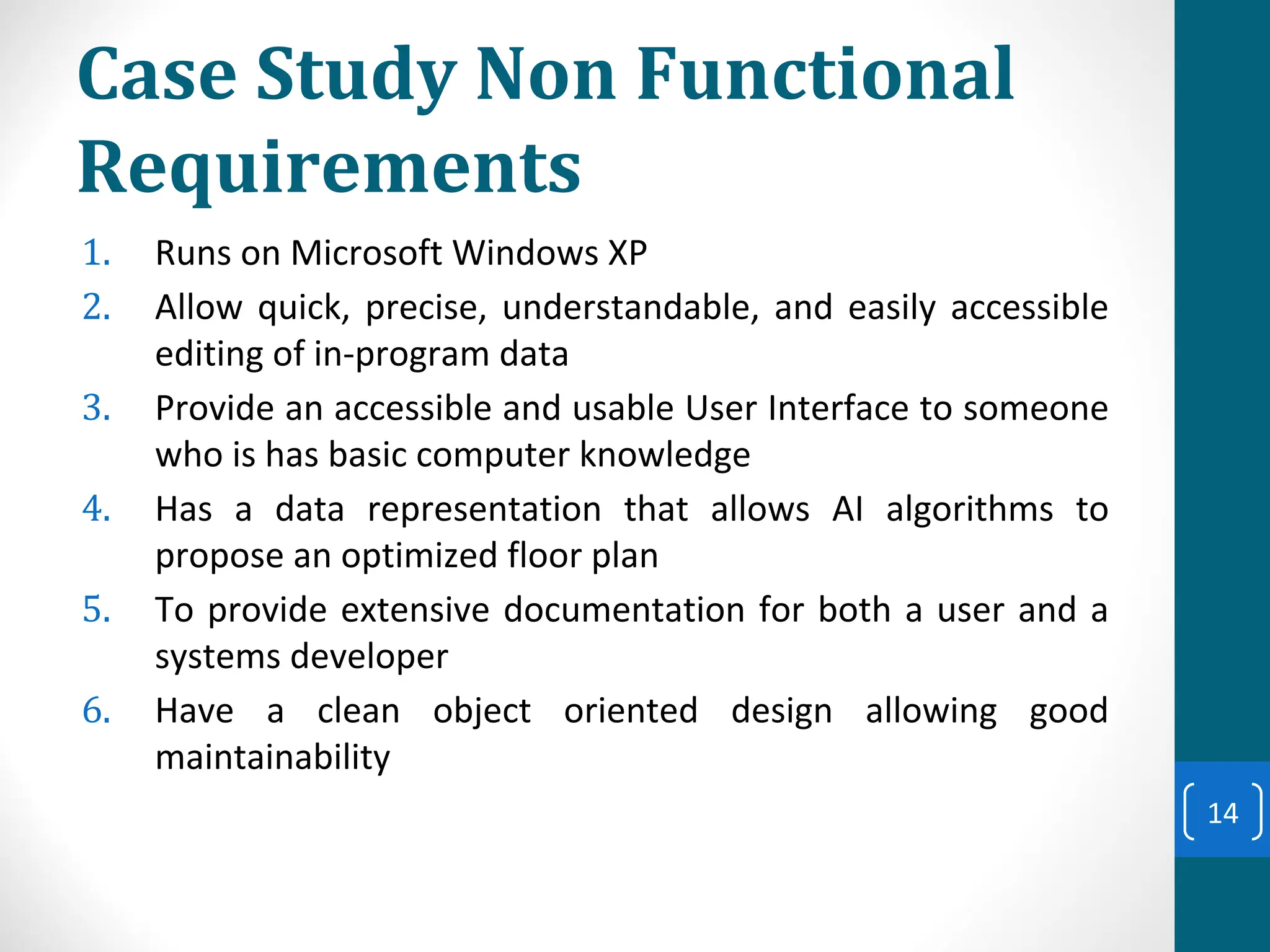 Case Study Non Functional
Requirements
1. Runs on Microsoft Windows XP
2. Allow quick, precise, understandable, and easily accessible
editing of in-program data
3. Provide an accessible and usable User Interface to someone
who is has basic computer knowledge
4. Has a data representation that allows AI algorithms to
propose an optimized floor plan
5. To provide extensive documentation for both a user and a
systems developer
6. Have a clean object oriented design allowing good
maintainability
14
 