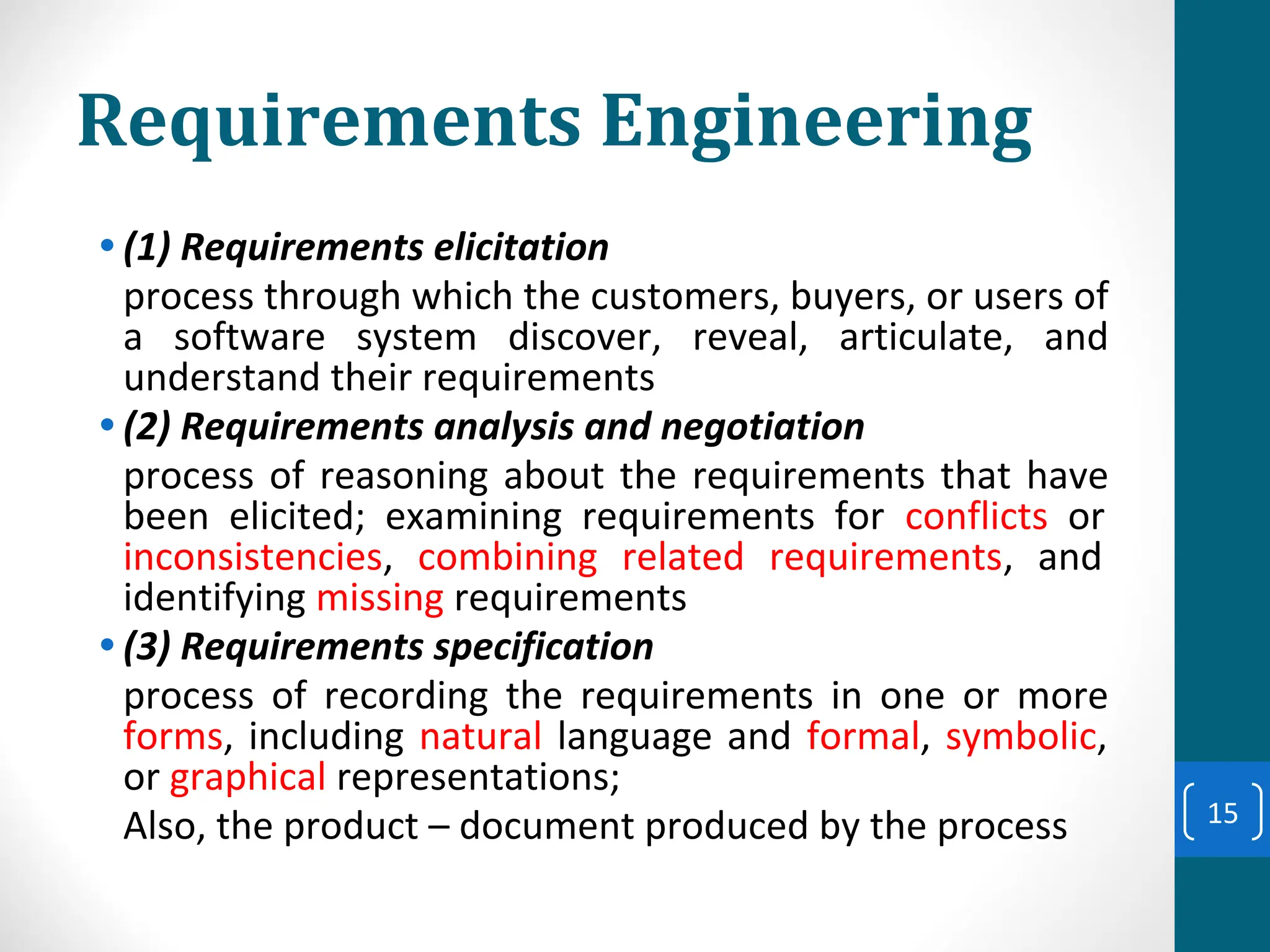 Requirements Engineering
• (1) Requirements elicitation
process through which the customers, buyers, or users of
a software system discover, reveal, articulate, and
understand their requirements
• (2) Requirements analysis and negotiation
process of reasoning about the requirements that have
been elicited; examining requirements for conflicts or
inconsistencies, combining related requirements, and
identifying missing requirements
• (3) Requirements specification
process of recording the requirements in one or more
forms, including natural language and formal, symbolic,
or graphical representations;
Also, the product – document produced by the process 15
 