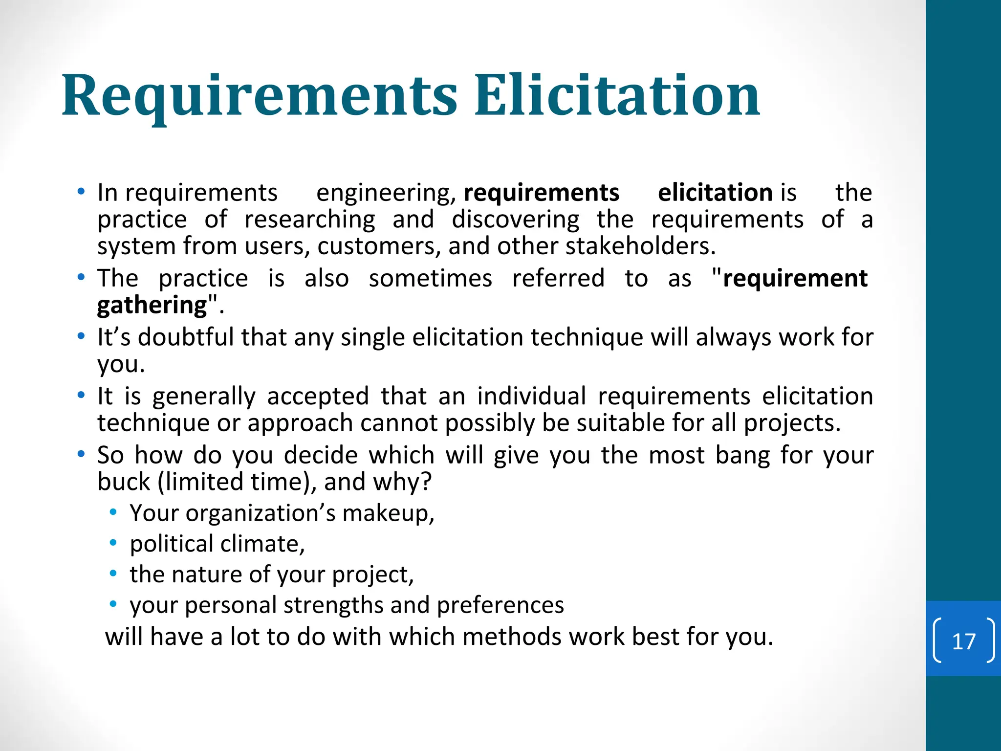 Requirements Elicitation
• In requirements engineering, requirements elicitation is the
practice of researching and discovering the requirements of a
system from users, customers, and other stakeholders.
• The practice is also sometimes referred to as "requirement
gathering".
• It’s doubtful that any single elicitation technique will always work for
you.
• It is generally accepted that an individual requirements elicitation
technique or approach cannot possibly be suitable for all projects.
• So how do you decide which will give you the most bang for your
buck (limited time), and why?
• Your organization’s makeup,
• political climate,
• the nature of your project,
• your personal strengths and preferences
will have a lot to do with which methods work best for you. 17
 