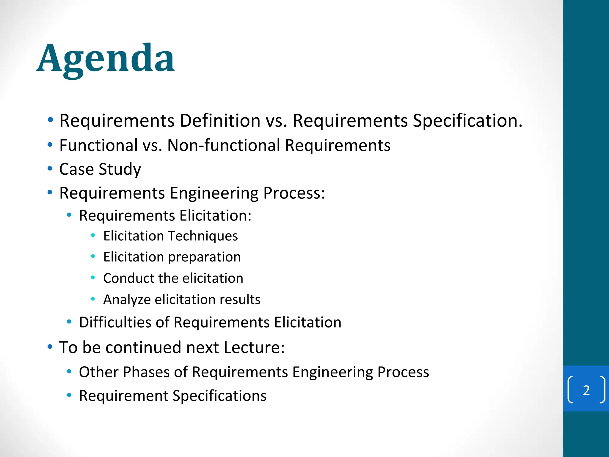Agenda
• Requirements Definition vs. Requirements Specification.
• Functional vs. Non-functional Requirements
• Case Study
• Requirements Engineering Process:
• Requirements Elicitation:
• Elicitation Techniques
• Elicitation preparation
• Conduct the elicitation
• Analyze elicitation results
• Difficulties of Requirements Elicitation
• To be continued next Lecture:
• Other Phases of Requirements Engineering Process
• Requirement Specifications 2
 