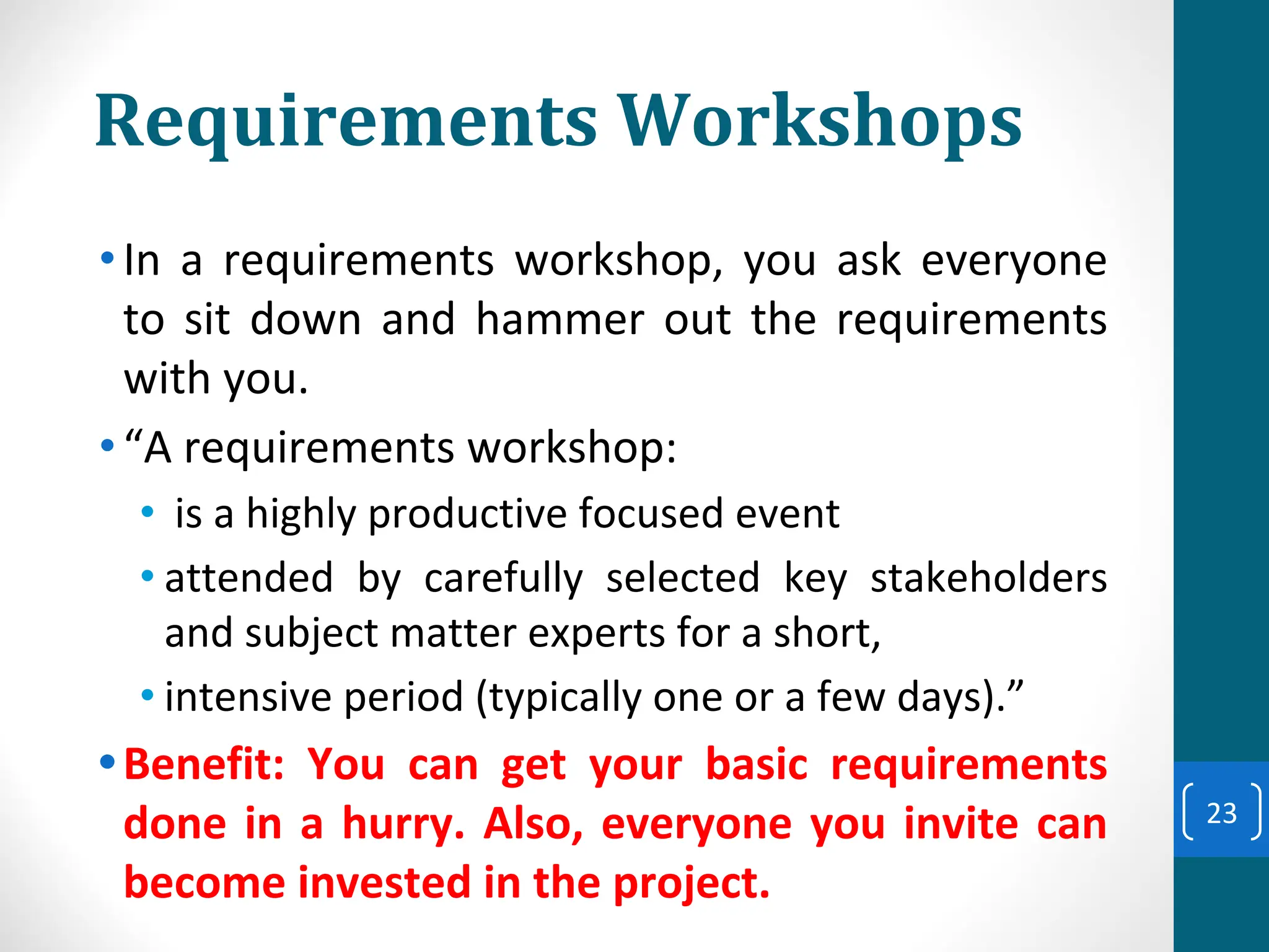 Requirements Workshops
•In a requirements workshop, you ask everyone
to sit down and hammer out the requirements
with you.
•“A requirements workshop:
• is a highly productive focused event
• attended by carefully selected key stakeholders
and subject matter experts for a short,
• intensive period (typically one or a few days).”
•Benefit: You can get your basic requirements
done in a hurry. Also, everyone you invite can
become invested in the project.
23
 