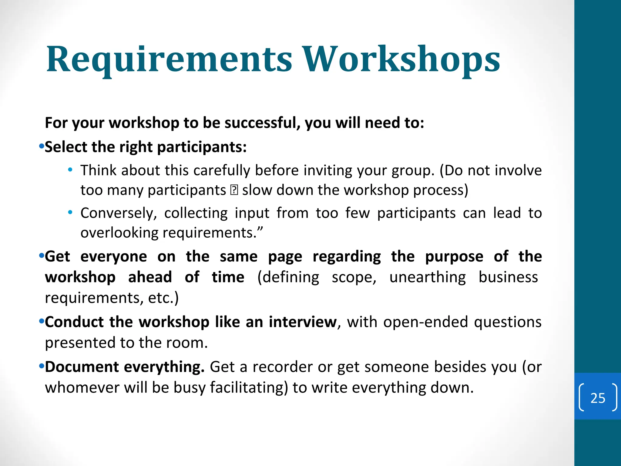 Requirements Workshops
For your workshop to be successful, you will need to:
•Select the right participants:
• Think about this carefully before inviting your group. (Do not involve
too many participants slow down the workshop process)
• Conversely, collecting input from too few participants can lead to
overlooking requirements.”
•Get everyone on the same page regarding the purpose of the
workshop ahead of time (defining scope, unearthing business
requirements, etc.)
•Conduct the workshop like an interview, with open-ended questions
presented to the room.
•Document everything. Get a recorder or get someone besides you (or
whomever will be busy facilitating) to write everything down.
25
 